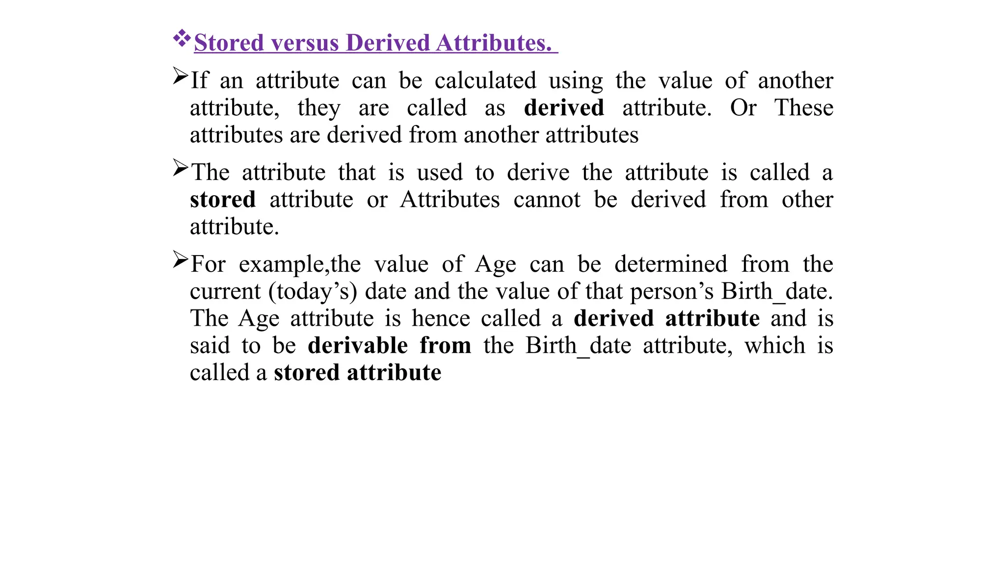 Stored versus Derived Attributes.
If an attribute can be calculated using the value of another
attribute, they are called as derived attribute. Or These
attributes are derived from another attributes
The attribute that is used to derive the attribute is called a
stored attribute or Attributes cannot be derived from other
attribute.
For example,the value of Age can be determined from the
current (today’s) date and the value of that person’s Birth_date.
The Age attribute is hence called a derived attribute and is
said to be derivable from the Birth_date attribute, which is
called a stored attribute
 