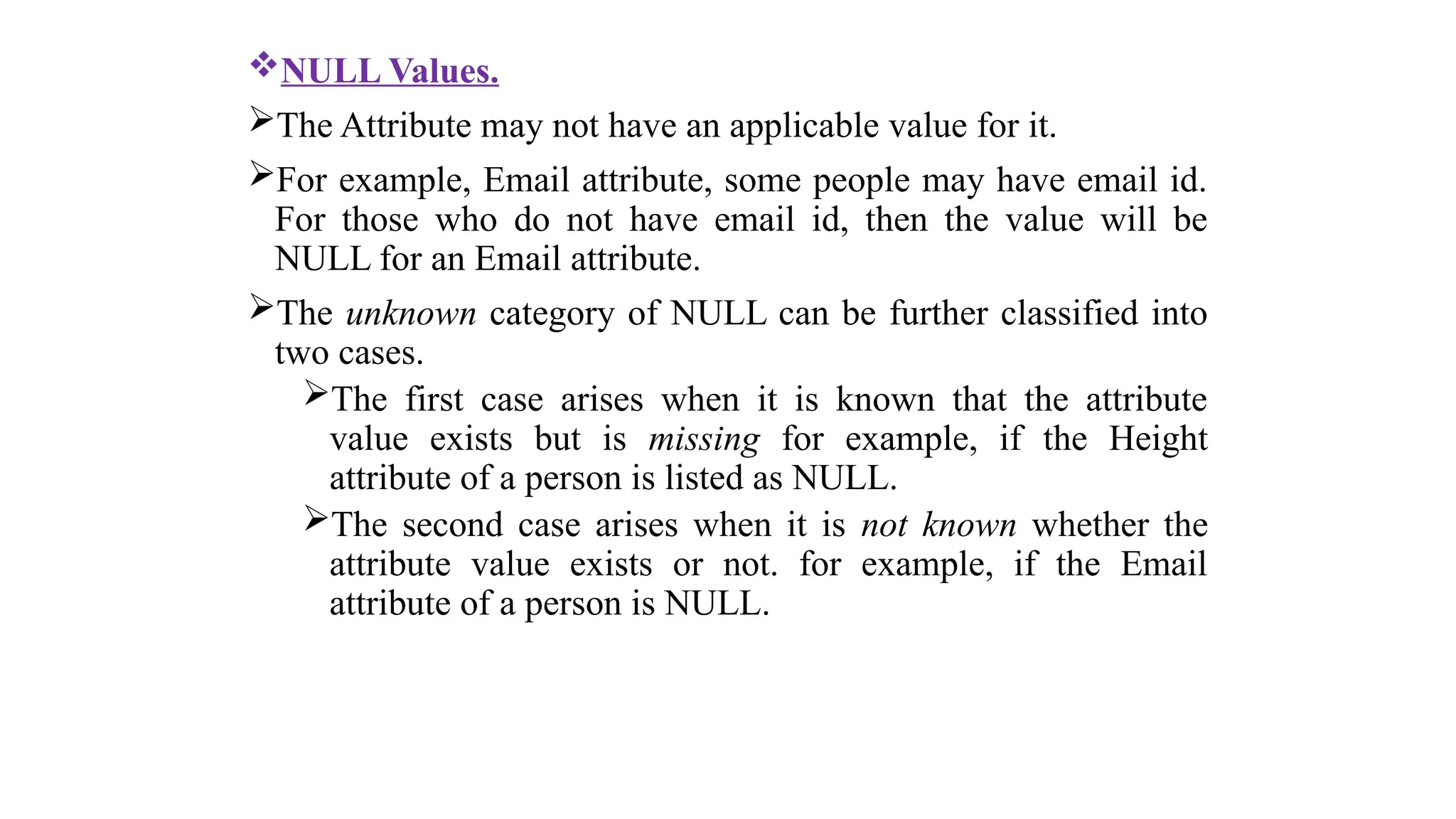 NULL Values.
The Attribute may not have an applicable value for it.
For example, Email attribute, some people may have email id.
For those who do not have email id, then the value will be
NULL for an Email attribute.
The unknown category of NULL can be further classified into
two cases.
The first case arises when it is known that the attribute
value exists but is missing for example, if the Height
attribute of a person is listed as NULL.
The second case arises when it is not known whether the
attribute value exists or not. for example, if the Email
attribute of a person is NULL.
 