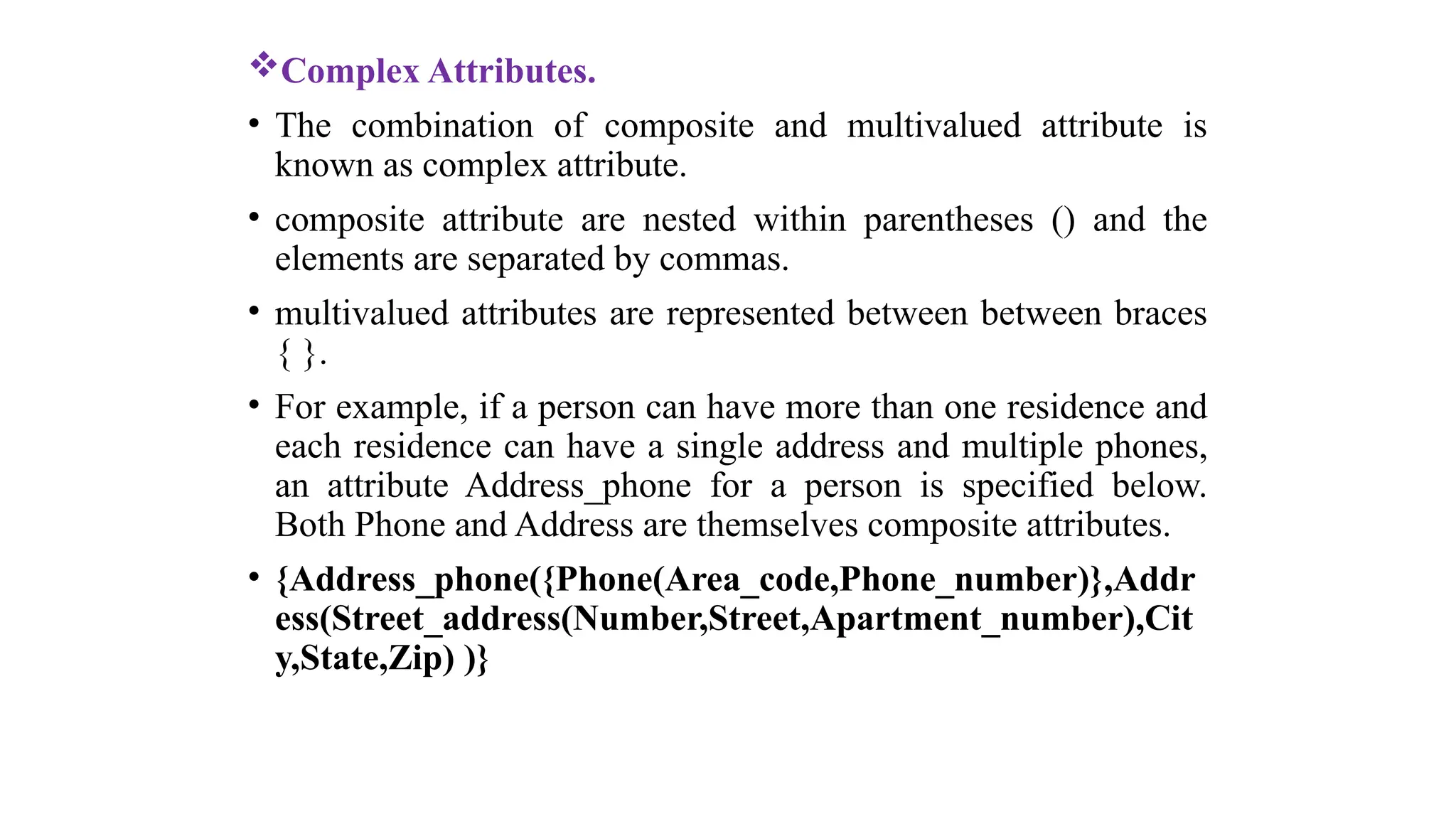 Complex Attributes.
• The combination of composite and multivalued attribute is
known as complex attribute.
• composite attribute are nested within parentheses () and the
elements are separated by commas.
• multivalued attributes are represented between between braces
{ }.
• For example, if a person can have more than one residence and
each residence can have a single address and multiple phones,
an attribute Address_phone for a person is specified below.
Both Phone and Address are themselves composite attributes.
• {Address_phone({Phone(Area_code,Phone_number)},Addr
ess(Street_address(Number,Street,Apartment_number),Cit
y,State,Zip) )}
 