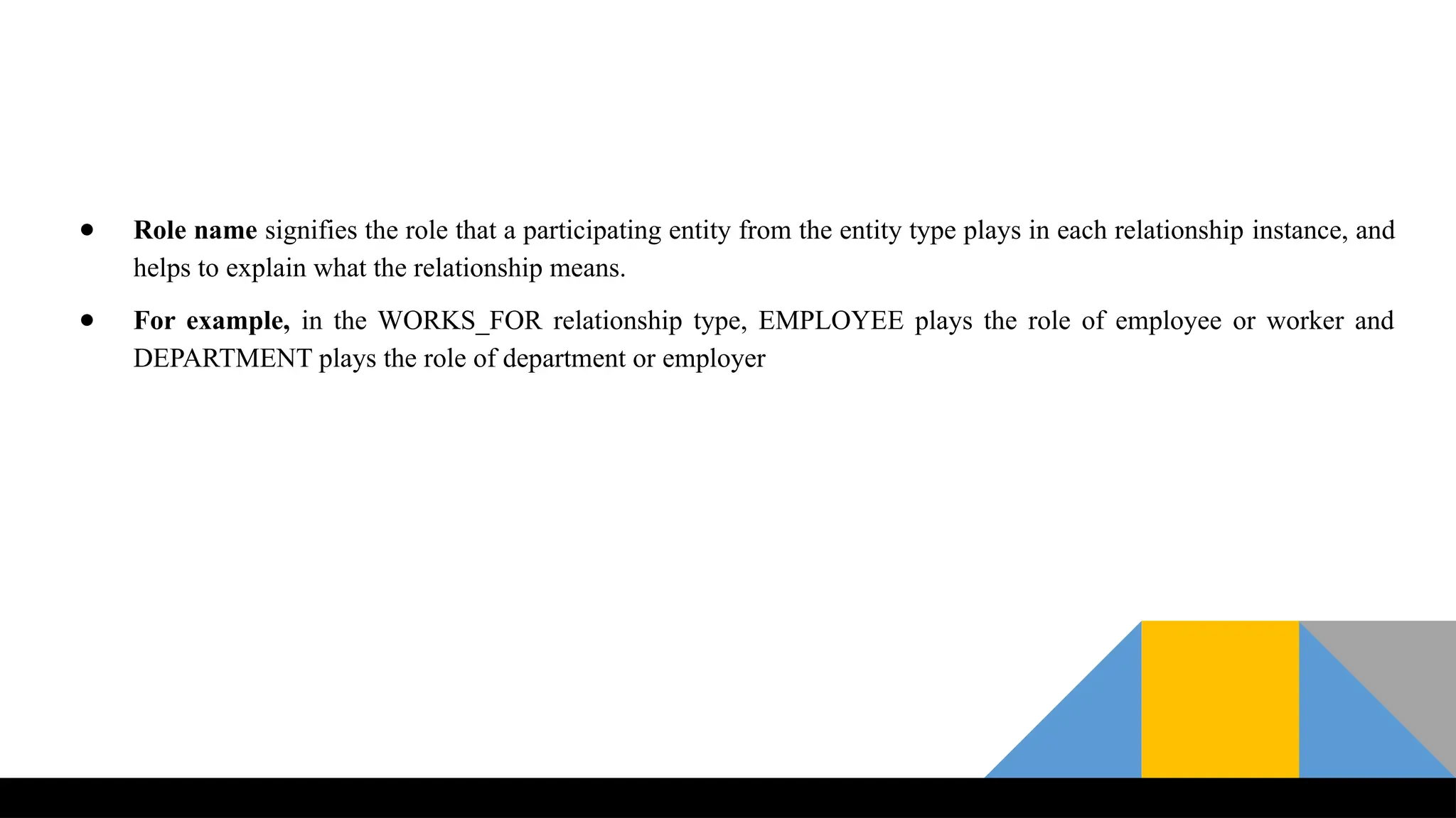 ● Role name signifies the role that a participating entity from the entity type plays in each relationship instance, and
helps to explain what the relationship means.
● For example, in the WORKS_FOR relationship type, EMPLOYEE plays the role of employee or worker and
DEPARTMENT plays the role of department or employer
 