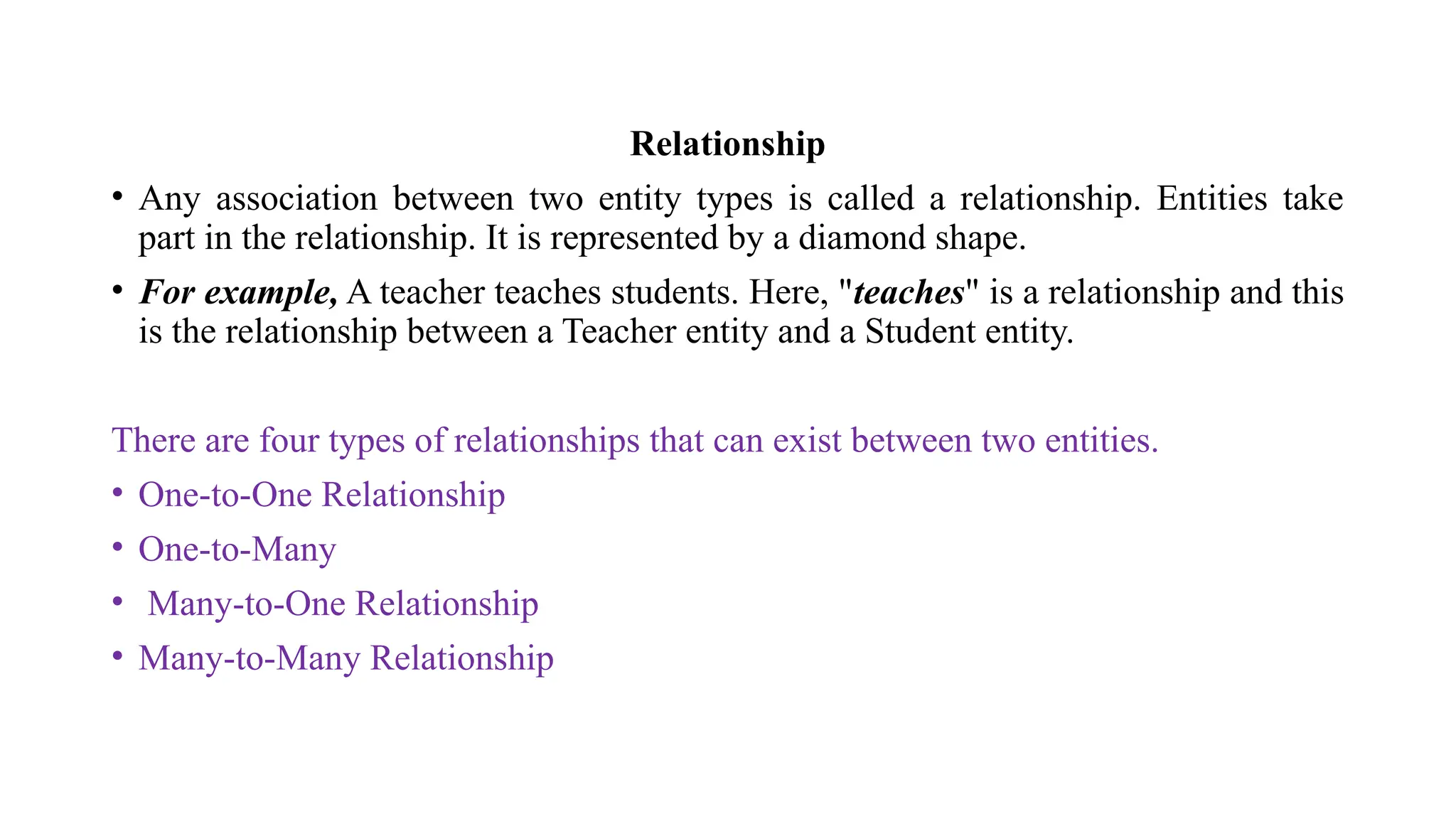 Relationship
• Any association between two entity types is called a relationship. Entities take
part in the relationship. It is represented by a diamond shape.
• For example, A teacher teaches students. Here, "teaches" is a relationship and this
is the relationship between a Teacher entity and a Student entity.
There are four types of relationships that can exist between two entities.
• One-to-One Relationship
• One-to-Many
• Many-to-One Relationship
• Many-to-Many Relationship
 