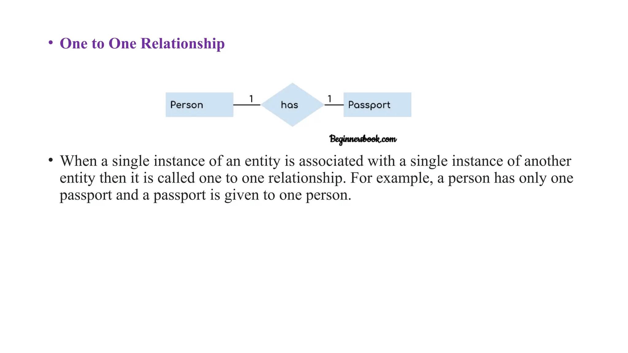 • One to One Relationship
• When a single instance of an entity is associated with a single instance of another
entity then it is called one to one relationship. For example, a person has only one
passport and a passport is given to one person.
 