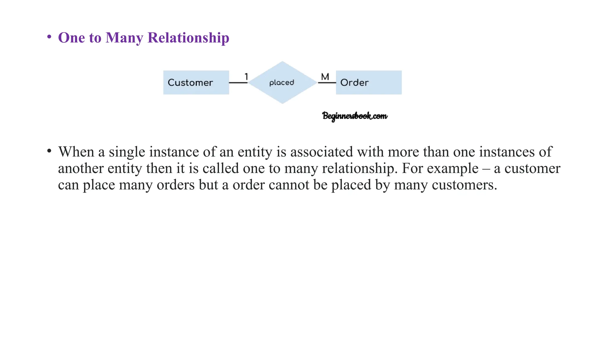 • One to Many Relationship
• When a single instance of an entity is associated with more than one instances of
another entity then it is called one to many relationship. For example – a customer
can place many orders but a order cannot be placed by many customers.
 