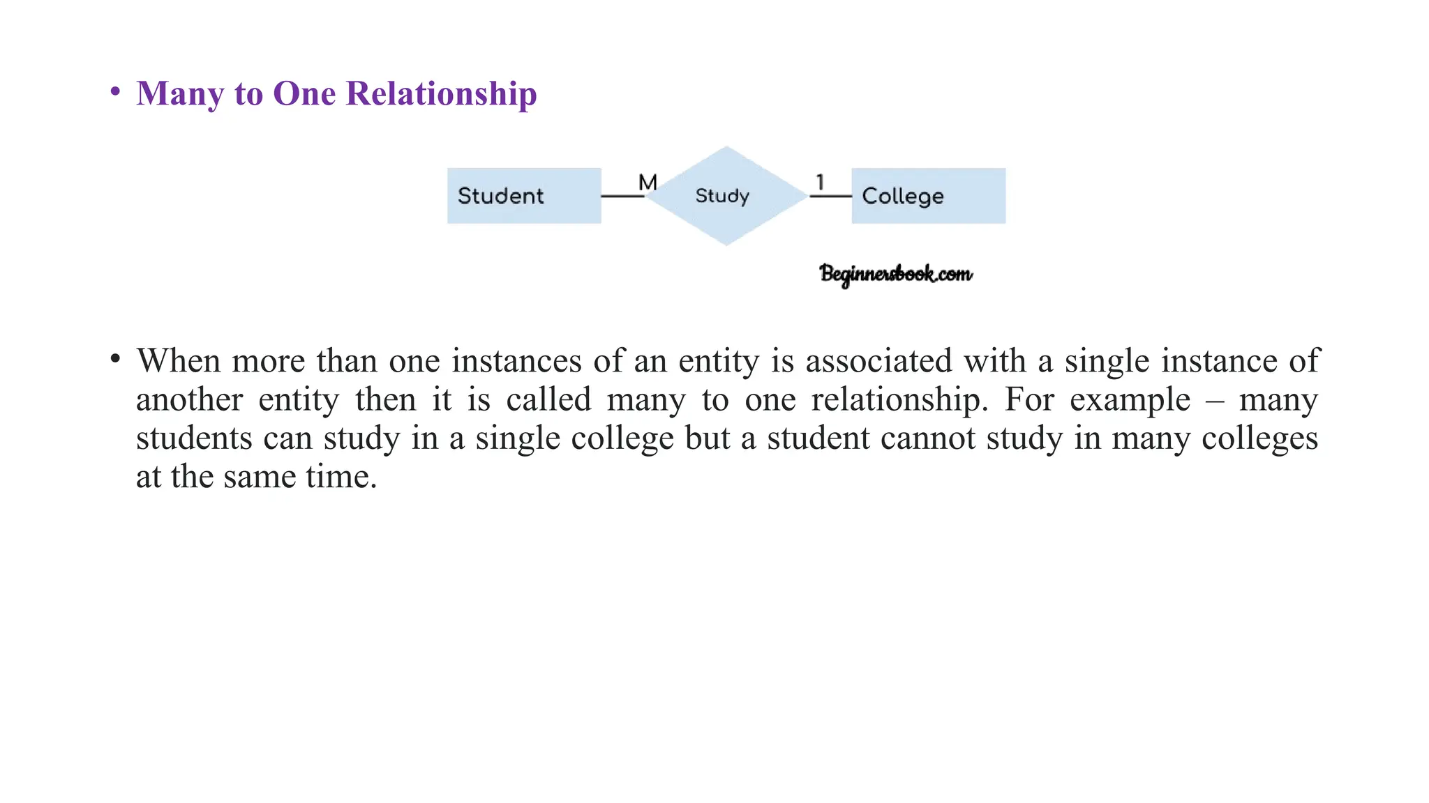 • Many to One Relationship
• When more than one instances of an entity is associated with a single instance of
another entity then it is called many to one relationship. For example – many
students can study in a single college but a student cannot study in many colleges
at the same time.
 