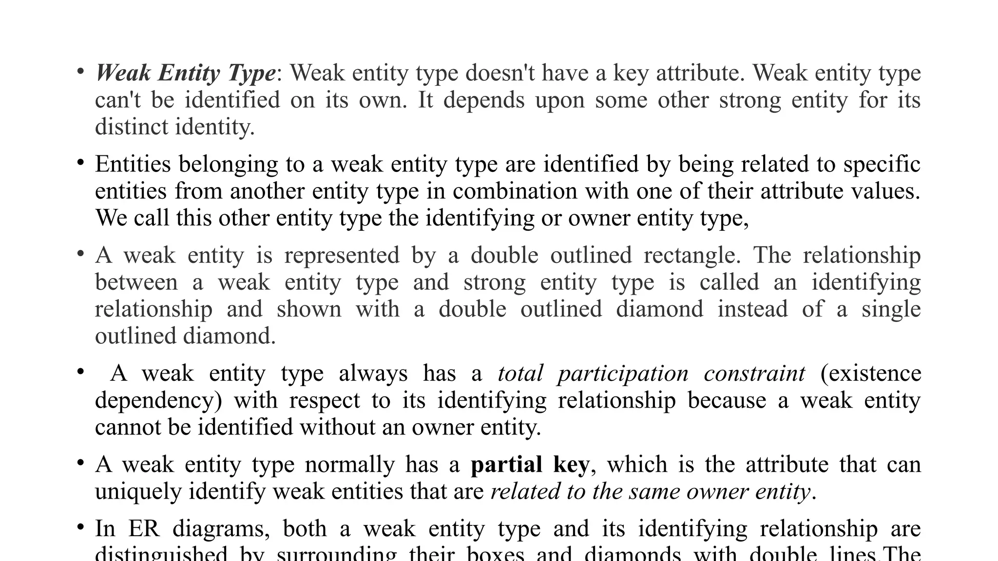 • Weak Entity Type: Weak entity type doesn't have a key attribute. Weak entity type
can't be identified on its own. It depends upon some other strong entity for its
distinct identity.
• Entities belonging to a weak entity type are identified by being related to specific
entities from another entity type in combination with one of their attribute values.
We call this other entity type the identifying or owner entity type,
• A weak entity is represented by a double outlined rectangle. The relationship
between a weak entity type and strong entity type is called an identifying
relationship and shown with a double outlined diamond instead of a single
outlined diamond.
• A weak entity type always has a total participation constraint (existence
dependency) with respect to its identifying relationship because a weak entity
cannot be identified without an owner entity.
• A weak entity type normally has a partial key, which is the attribute that can
uniquely identify weak entities that are related to the same owner entity.
• In ER diagrams, both a weak entity type and its identifying relationship are
 