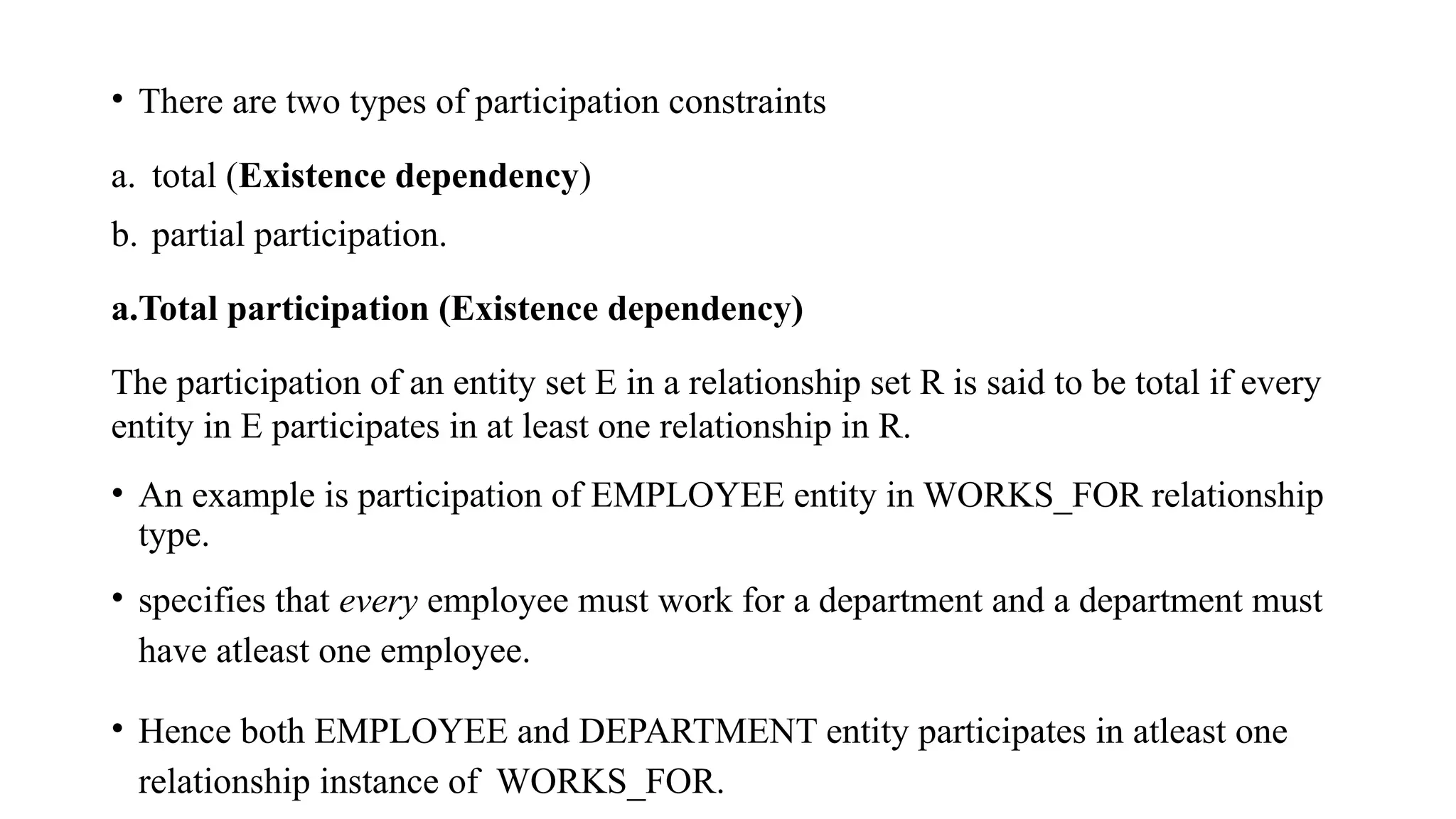 • There are two types of participation constraints
a. total (Existence dependency)
b. partial participation.
a.Total participation (Existence dependency)
The participation of an entity set E in a relationship set R is said to be total if every
entity in E participates in at least one relationship in R.
• An example is participation of EMPLOYEE entity in WORKS_FOR relationship
type.
• specifies that every employee must work for a department and a department must
have atleast one employee.
• Hence both EMPLOYEE and DEPARTMENT entity participates in atleast one
relationship instance of WORKS_FOR.
 