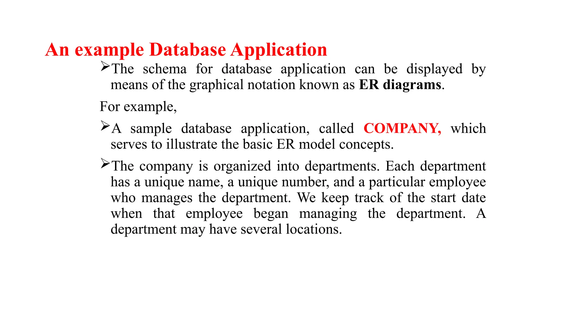 An example Database Application
The schema for database application can be displayed by
means of the graphical notation known as ER diagrams.
For example,
A sample database application, called COMPANY, which
serves to illustrate the basic ER model concepts.
The company is organized into departments. Each department
has a unique name, a unique number, and a particular employee
who manages the department. We keep track of the start date
when that employee began managing the department. A
department may have several locations.
 