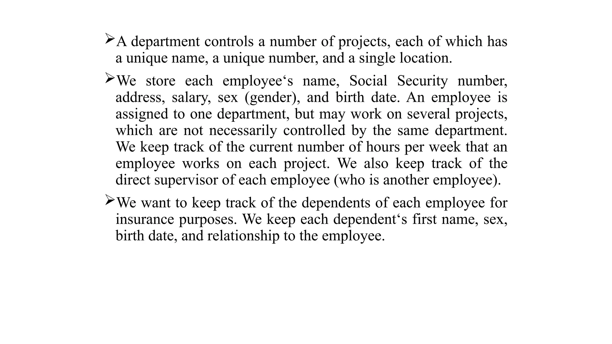 A department controls a number of projects, each of which has
a unique name, a unique number, and a single location.
We store each employee‘s name, Social Security number,
address, salary, sex (gender), and birth date. An employee is
assigned to one department, but may work on several projects,
which are not necessarily controlled by the same department.
We keep track of the current number of hours per week that an
employee works on each project. We also keep track of the
direct supervisor of each employee (who is another employee).
We want to keep track of the dependents of each employee for
insurance purposes. We keep each dependent‘s first name, sex,
birth date, and relationship to the employee.
 