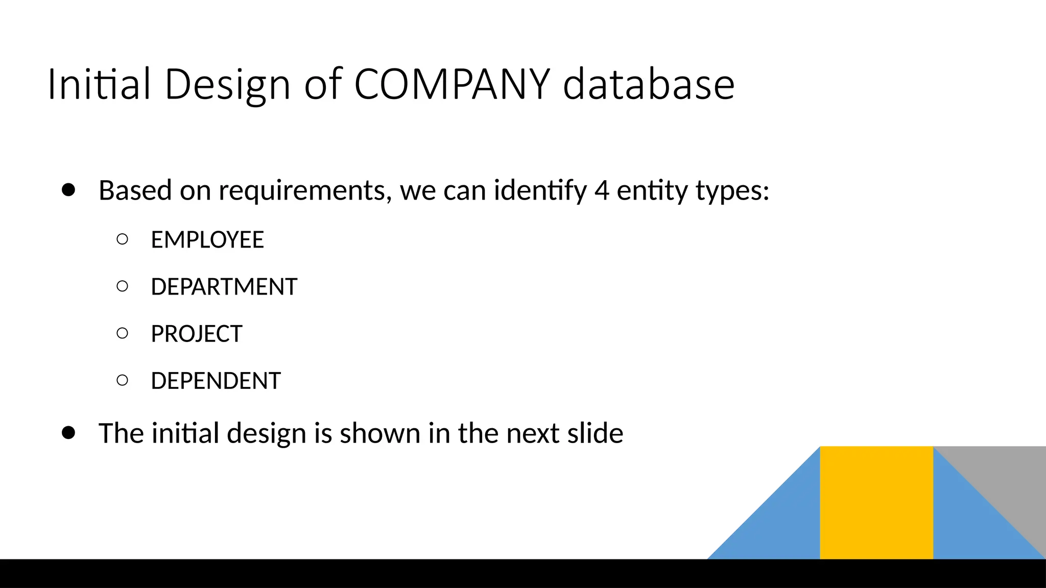 Initial Design of COMPANY database
● Based on requirements, we can identify 4 entity types:
○ EMPLOYEE
○ DEPARTMENT
○ PROJECT
○ DEPENDENT
● The initial design is shown in the next slide
 