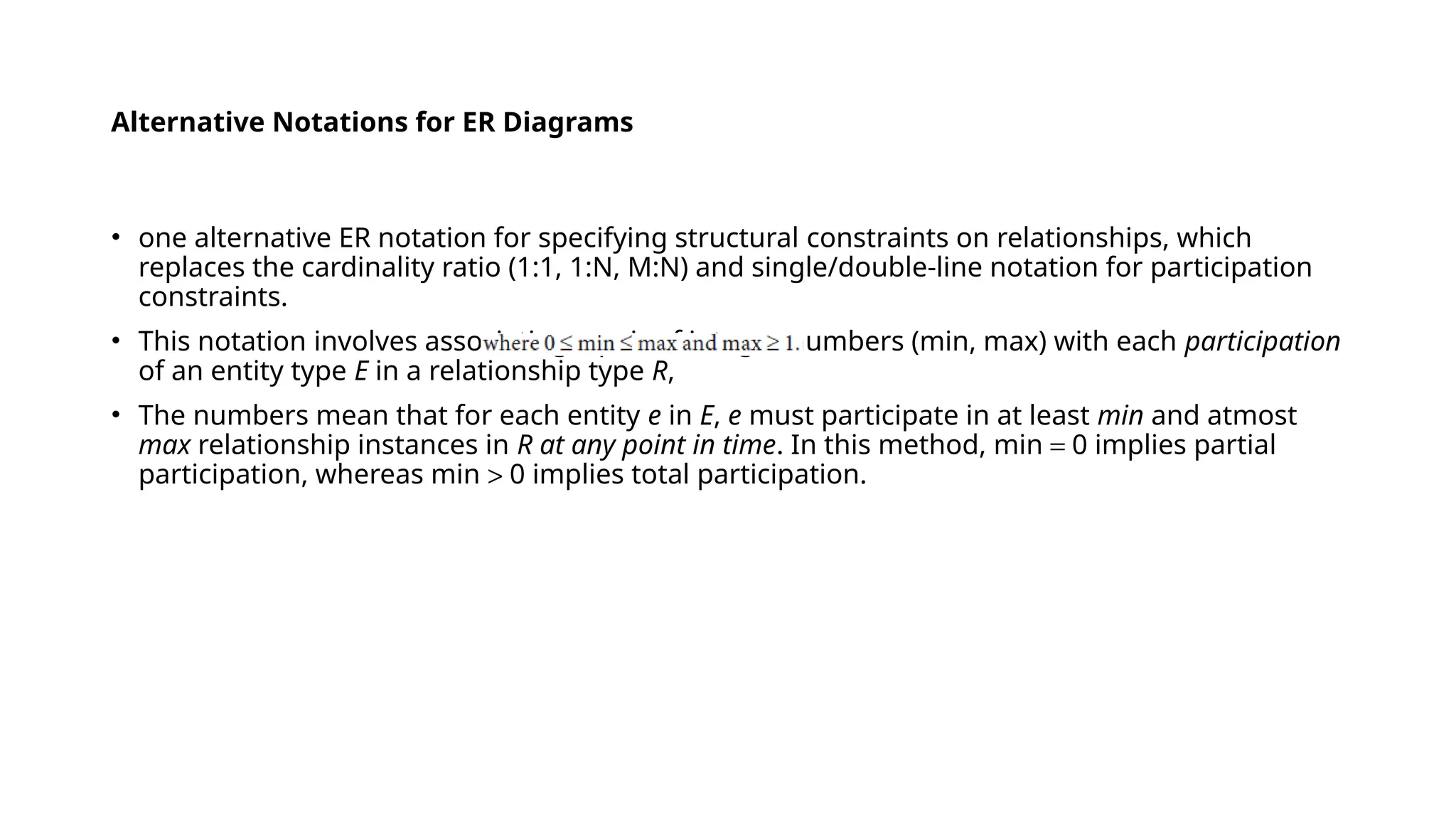 Alternative Notations for ER Diagrams
• one alternative ER notation for specifying structural constraints on relationships, which
replaces the cardinality ratio (1:1, 1:N, M:N) and single/double-line notation for participation
constraints.
• This notation involves associating a pair of integer numbers (min, max) with each participation
of an entity type E in a relationship type R,
• The numbers mean that for each entity e in E, e must participate in at least min and atmost
max relationship instances in R at any point in time. In this method, min = 0 implies partial
participation, whereas min > 0 implies total participation.
 