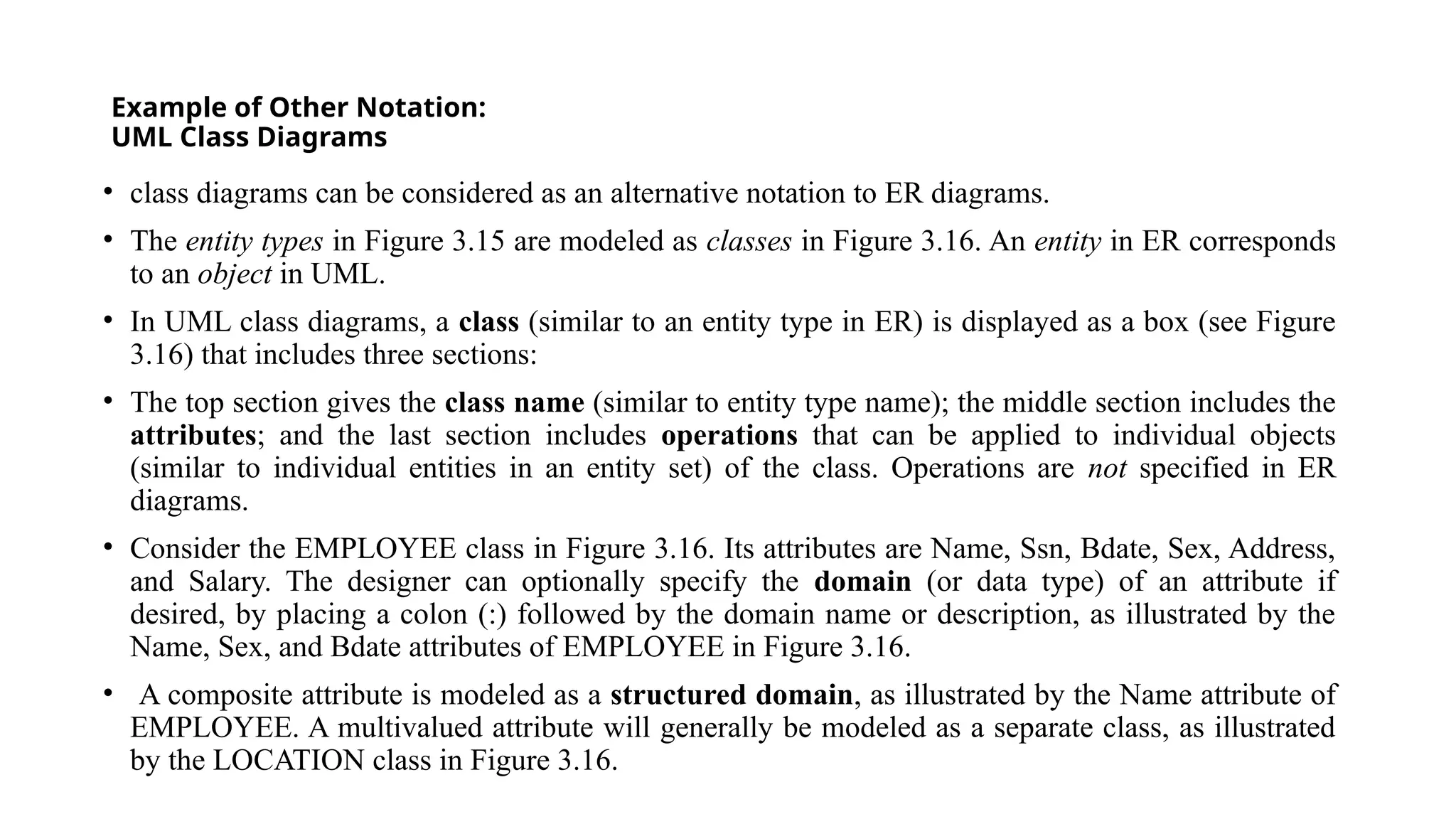 Example of Other Notation:
UML Class Diagrams
• class diagrams can be considered as an alternative notation to ER diagrams.
• The entity types in Figure 3.15 are modeled as classes in Figure 3.16. An entity in ER corresponds
to an object in UML.
• In UML class diagrams, a class (similar to an entity type in ER) is displayed as a box (see Figure
3.16) that includes three sections:
• The top section gives the class name (similar to entity type name); the middle section includes the
attributes; and the last section includes operations that can be applied to individual objects
(similar to individual entities in an entity set) of the class. Operations are not specified in ER
diagrams.
• Consider the EMPLOYEE class in Figure 3.16. Its attributes are Name, Ssn, Bdate, Sex, Address,
and Salary. The designer can optionally specify the domain (or data type) of an attribute if
desired, by placing a colon (:) followed by the domain name or description, as illustrated by the
Name, Sex, and Bdate attributes of EMPLOYEE in Figure 3.16.
• A composite attribute is modeled as a structured domain, as illustrated by the Name attribute of
EMPLOYEE. A multivalued attribute will generally be modeled as a separate class, as illustrated
by the LOCATION class in Figure 3.16.
 