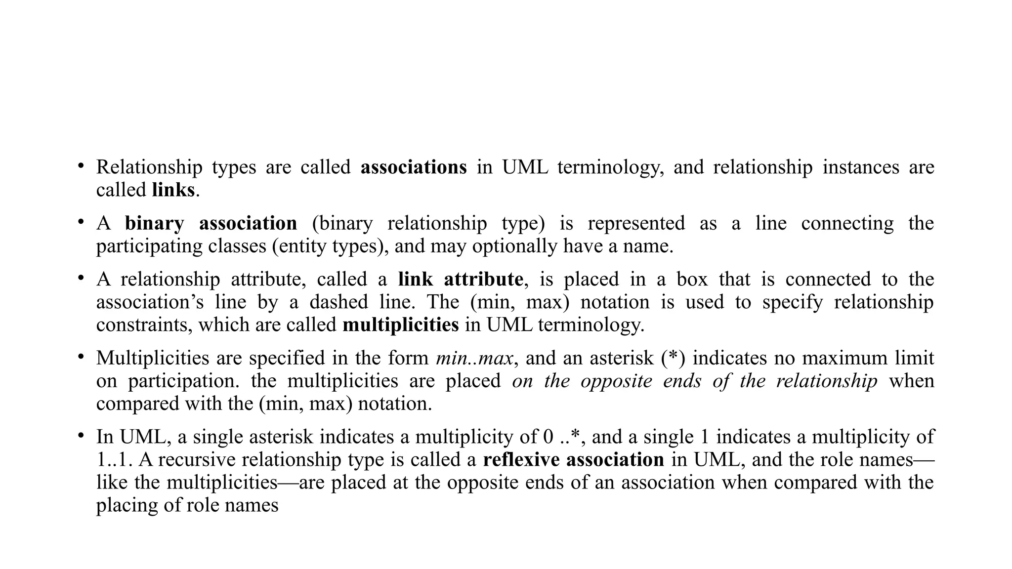 • Relationship types are called associations in UML terminology, and relationship instances are
called links.
• A binary association (binary relationship type) is represented as a line connecting the
participating classes (entity types), and may optionally have a name.
• A relationship attribute, called a link attribute, is placed in a box that is connected to the
association’s line by a dashed line. The (min, max) notation is used to specify relationship
constraints, which are called multiplicities in UML terminology.
• Multiplicities are specified in the form min..max, and an asterisk (*) indicates no maximum limit
on participation. the multiplicities are placed on the opposite ends of the relationship when
compared with the (min, max) notation.
• In UML, a single asterisk indicates a multiplicity of 0 ..*, and a single 1 indicates a multiplicity of
1..1. A recursive relationship type is called a reflexive association in UML, and the role names—
like the multiplicities—are placed at the opposite ends of an association when compared with the
placing of role names
 