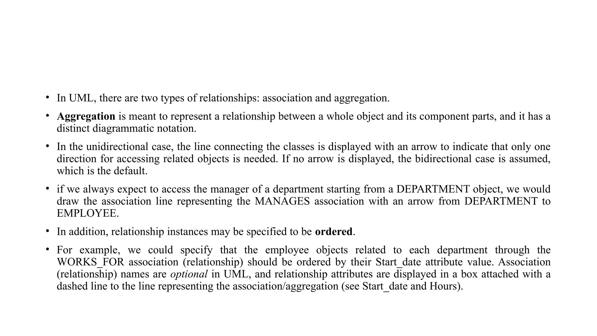 • In UML, there are two types of relationships: association and aggregation.
• Aggregation is meant to represent a relationship between a whole object and its component parts, and it has a
distinct diagrammatic notation.
• In the unidirectional case, the line connecting the classes is displayed with an arrow to indicate that only one
direction for accessing related objects is needed. If no arrow is displayed, the bidirectional case is assumed,
which is the default.
• if we always expect to access the manager of a department starting from a DEPARTMENT object, we would
draw the association line representing the MANAGES association with an arrow from DEPARTMENT to
EMPLOYEE.
• In addition, relationship instances may be specified to be ordered.
• For example, we could specify that the employee objects related to each department through the
WORKS_FOR association (relationship) should be ordered by their Start_date attribute value. Association
(relationship) names are optional in UML, and relationship attributes are displayed in a box attached with a
dashed line to the line representing the association/aggregation (see Start_date and Hours).
 