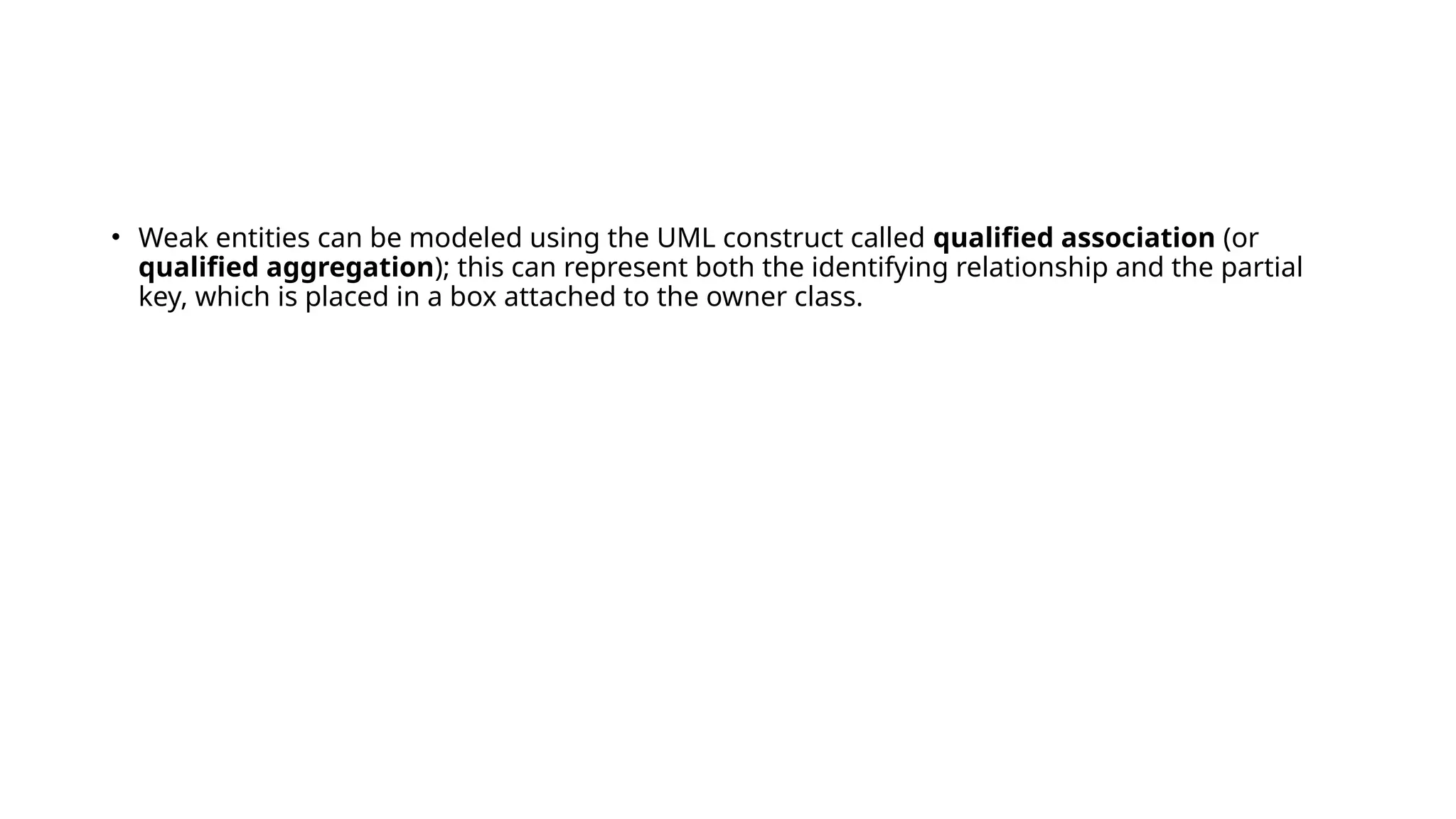 • Weak entities can be modeled using the UML construct called qualified association (or
qualified aggregation); this can represent both the identifying relationship and the partial
key, which is placed in a box attached to the owner class.
 