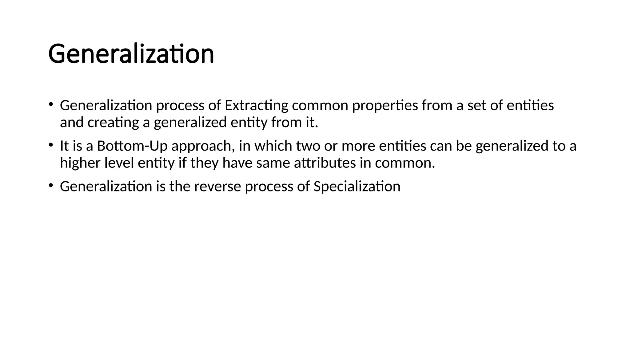 Generalization
• Generalization process of Extracting common properties from a set of entities
and creating a generalized entity from it.
• It is a Bottom-Up approach, in which two or more entities can be generalized to a
higher level entity if they have same attributes in common.
• Generalization is the reverse process of Specialization
 