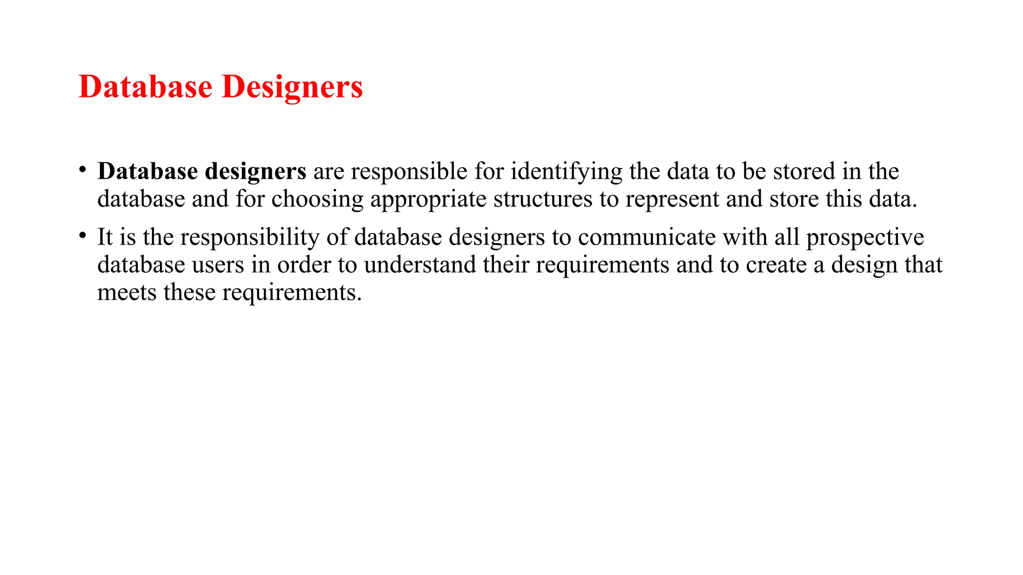 Database Designers
• Database designers are responsible for identifying the data to be stored in the
database and for choosing appropriate structures to represent and store this data.
• It is the responsibility of database designers to communicate with all prospective
database users in order to understand their requirements and to create a design that
meets these requirements.
 