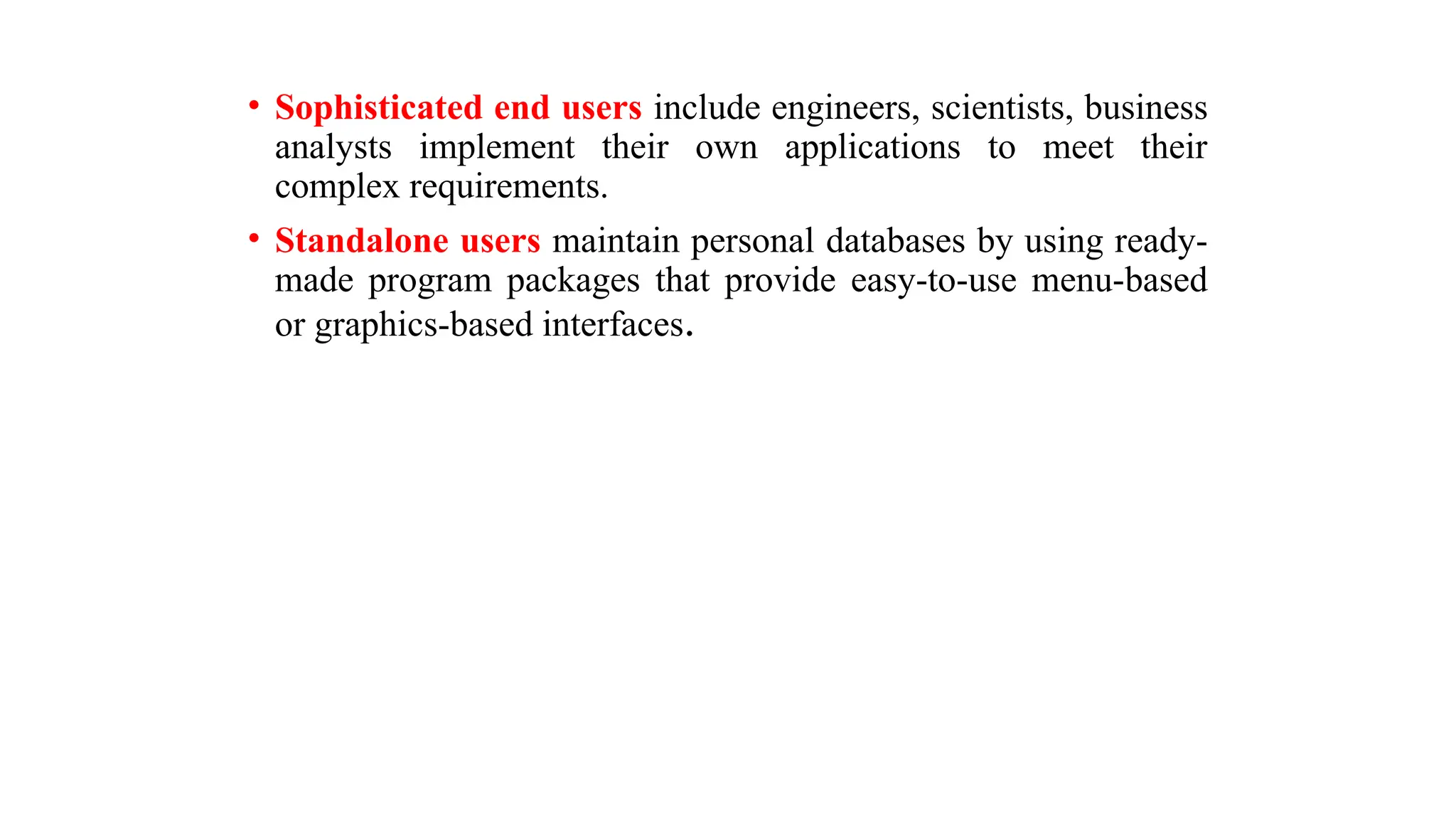 • Sophisticated end users include engineers, scientists, business
analysts implement their own applications to meet their
complex requirements.
• Standalone users maintain personal databases by using ready-
made program packages that provide easy-to-use menu-based
or graphics-based interfaces.
 