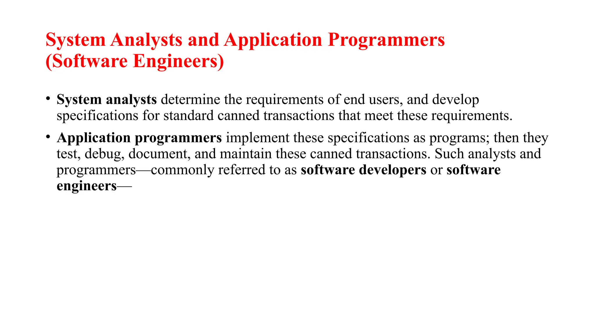 System Analysts and Application Programmers
(Software Engineers)
• System analysts determine the requirements of end users, and develop
specifications for standard canned transactions that meet these requirements.
• Application programmers implement these specifications as programs; then they
test, debug, document, and maintain these canned transactions. Such analysts and
programmers—commonly referred to as software developers or software
engineers—
 