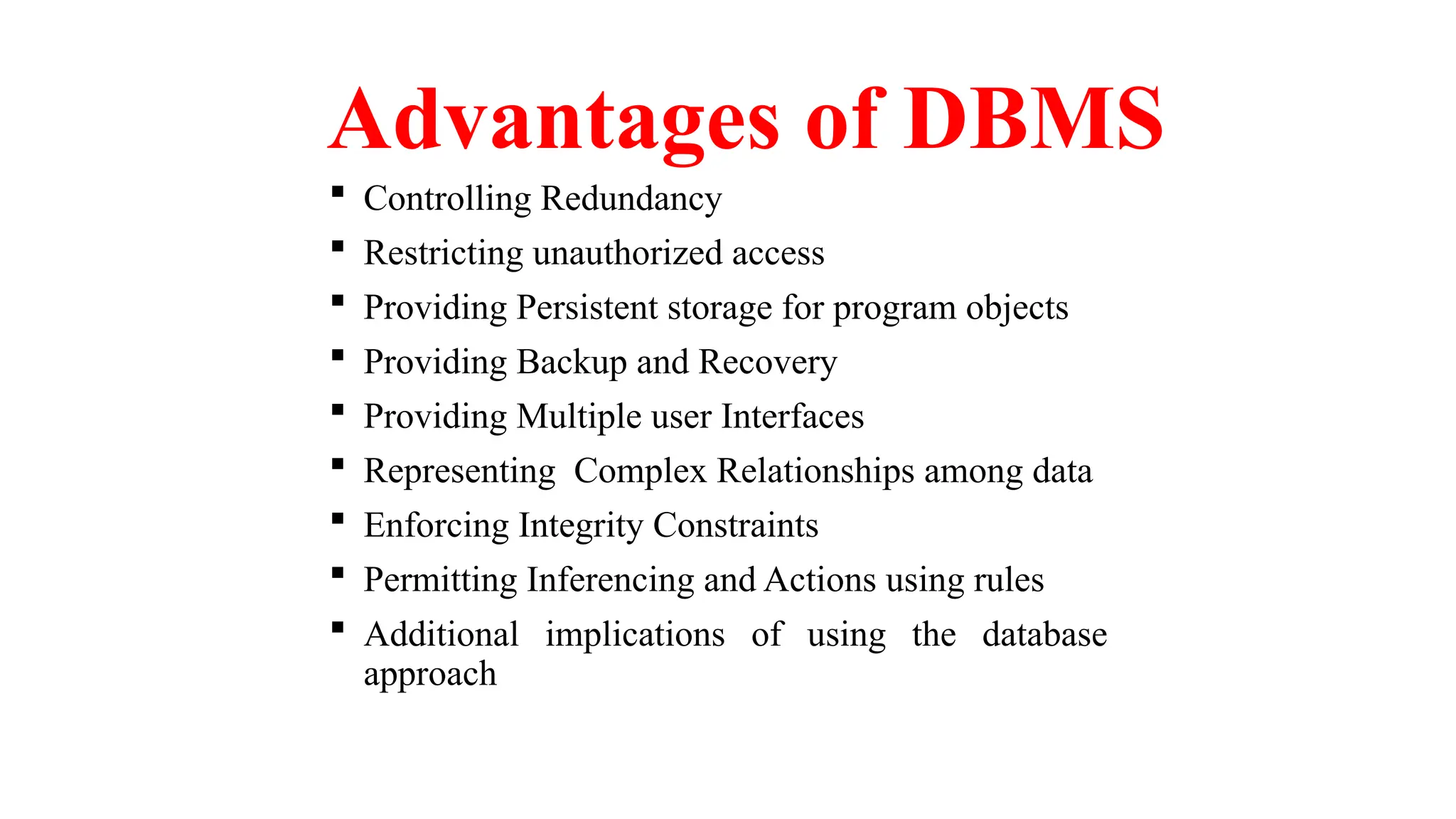 Advantages of DBMS
 Controlling Redundancy
 Restricting unauthorized access
 Providing Persistent storage for program objects
 Providing Backup and Recovery
 Providing Multiple user Interfaces
 Representing Complex Relationships among data
 Enforcing Integrity Constraints
 Permitting Inferencing and Actions using rules
 Additional implications of using the database
approach
 