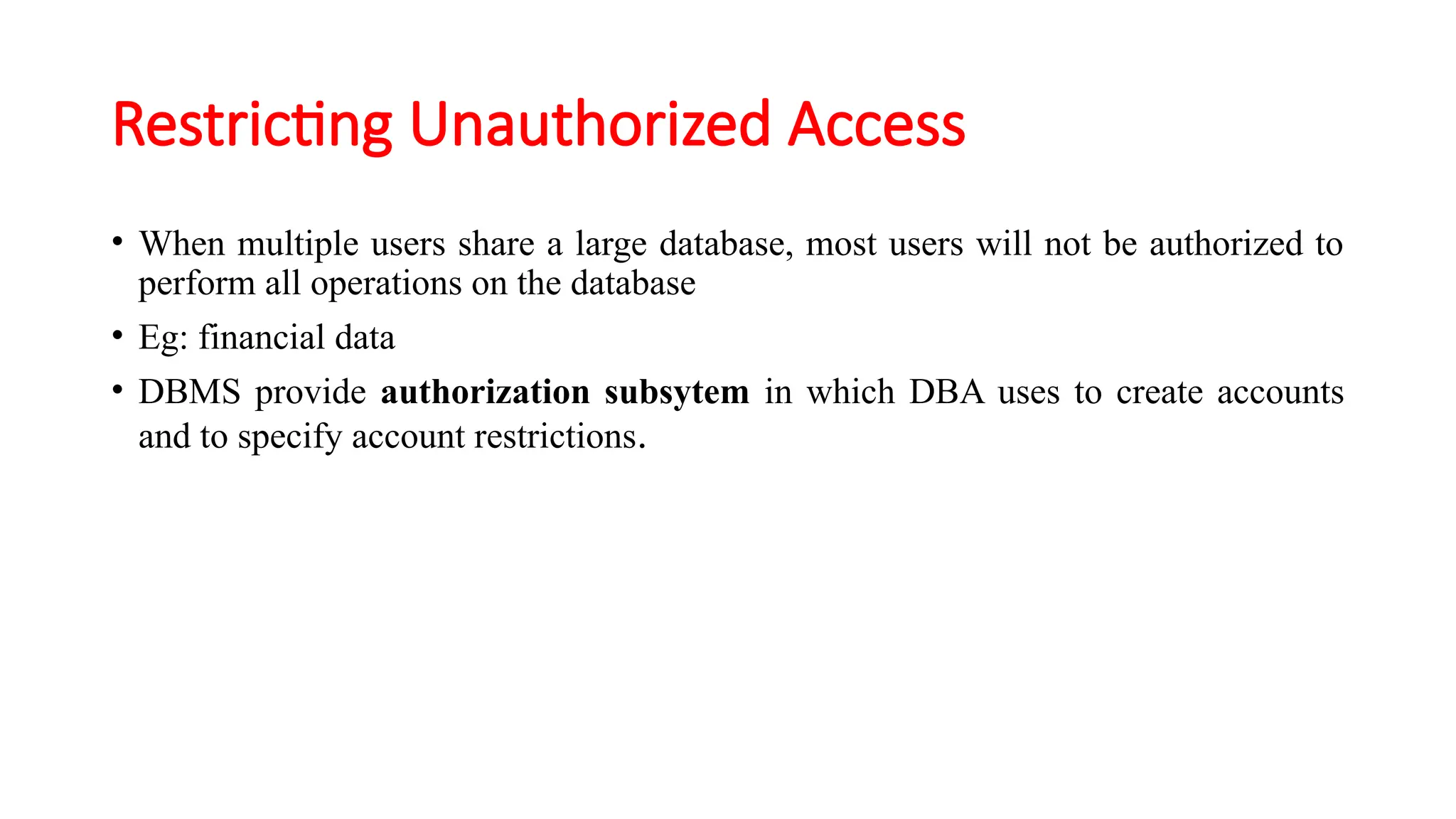 Restricting Unauthorized Access
• When multiple users share a large database, most users will not be authorized to
perform all operations on the database
• Eg: financial data
• DBMS provide authorization subsytem in which DBA uses to create accounts
and to specify account restrictions.
 