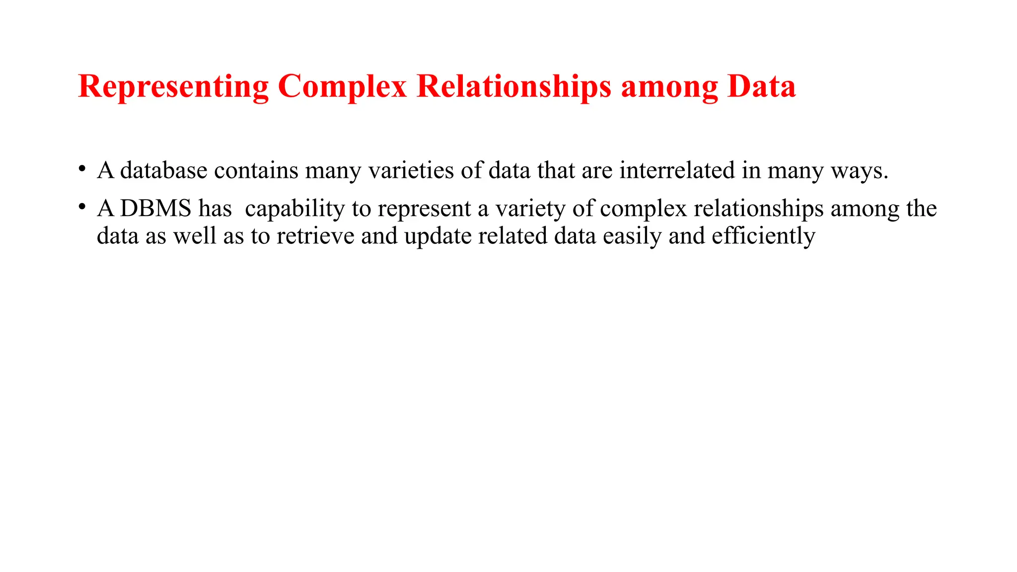 Representing Complex Relationships among Data
• A database contains many varieties of data that are interrelated in many ways.
• A DBMS has capability to represent a variety of complex relationships among the
data as well as to retrieve and update related data easily and efficiently
 