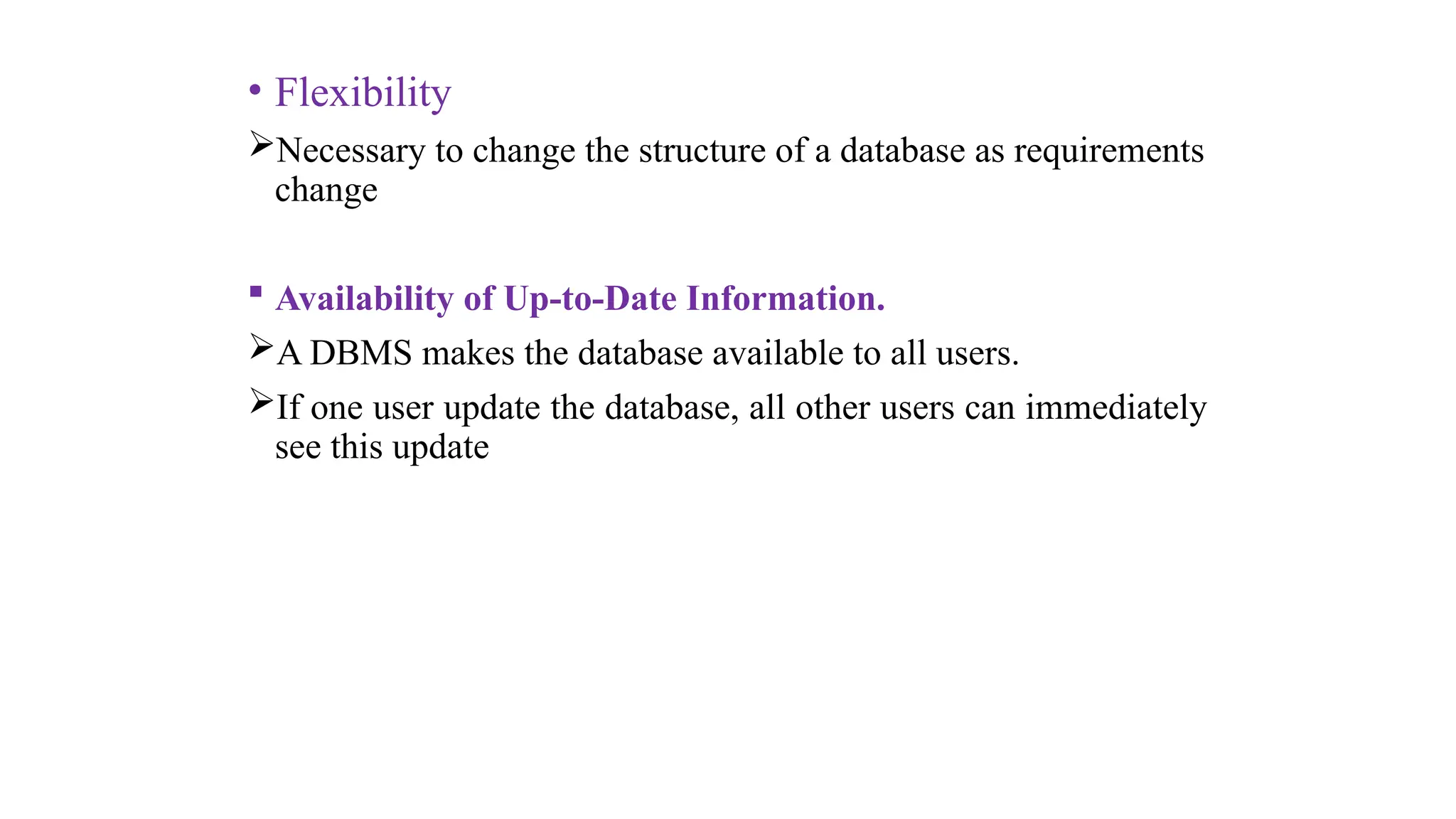 • Flexibility
Necessary to change the structure of a database as requirements
change
 Availability of Up-to-Date Information.
A DBMS makes the database available to all users.
If one user update the database, all other users can immediately
see this update
 