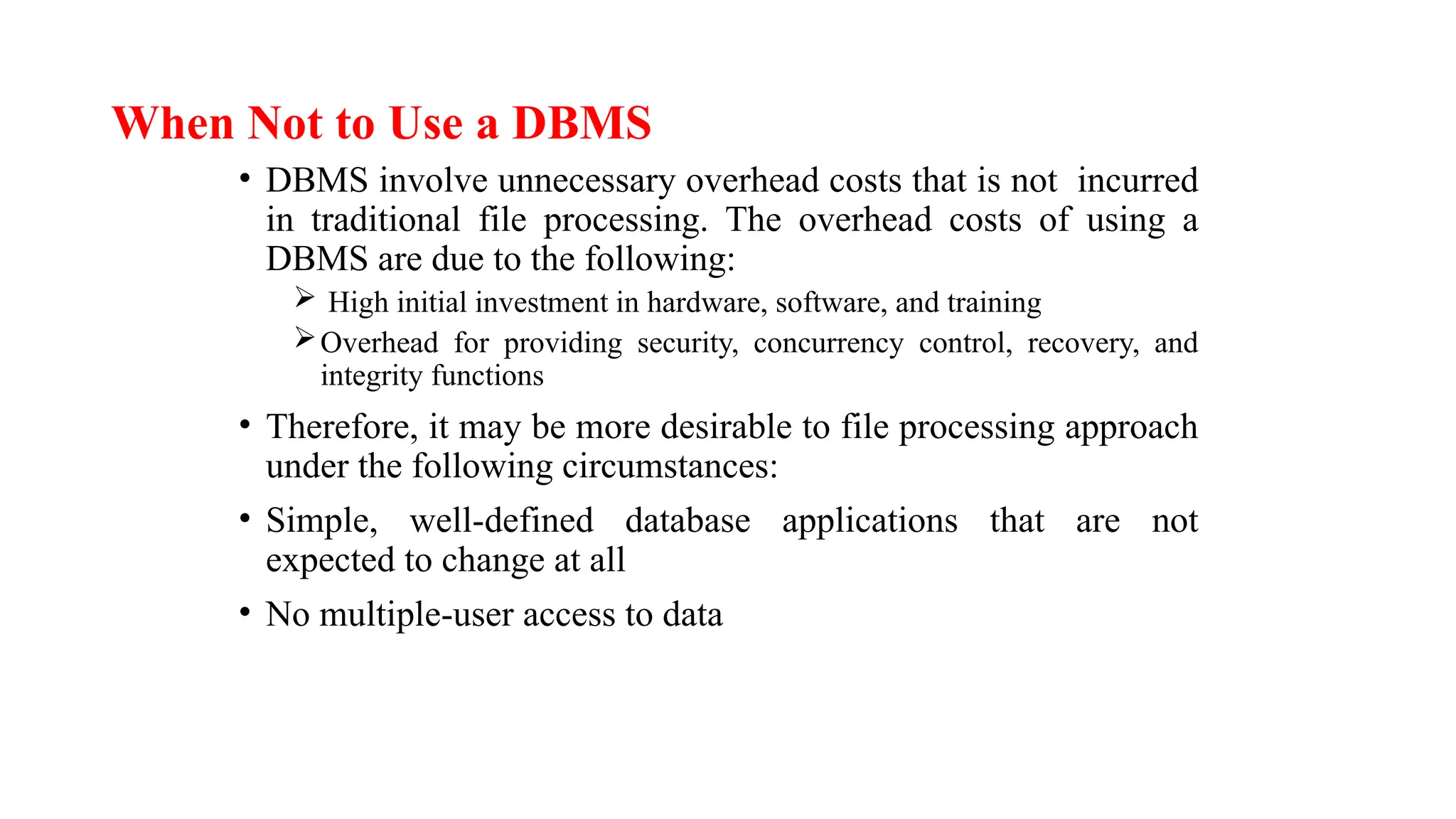 When Not to Use a DBMS
• DBMS involve unnecessary overhead costs that is not incurred
in traditional file processing. The overhead costs of using a
DBMS are due to the following:
 High initial investment in hardware, software, and training
Overhead for providing security, concurrency control, recovery, and
integrity functions
• Therefore, it may be more desirable to file processing approach
under the following circumstances:
• Simple, well-defined database applications that are not
expected to change at all
• No multiple-user access to data
 