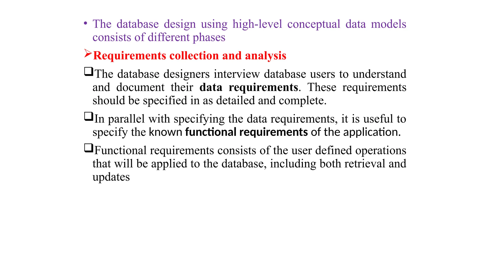 • The database design using high-level conceptual data models
consists of different phases
Requirements collection and analysis
The database designers interview database users to understand
and document their data requirements. These requirements
should be specified in as detailed and complete.
In parallel with specifying the data requirements, it is useful to
specify the known functional requirements of the application.
Functional requirements consists of the user defined operations
that will be applied to the database, including both retrieval and
updates
 