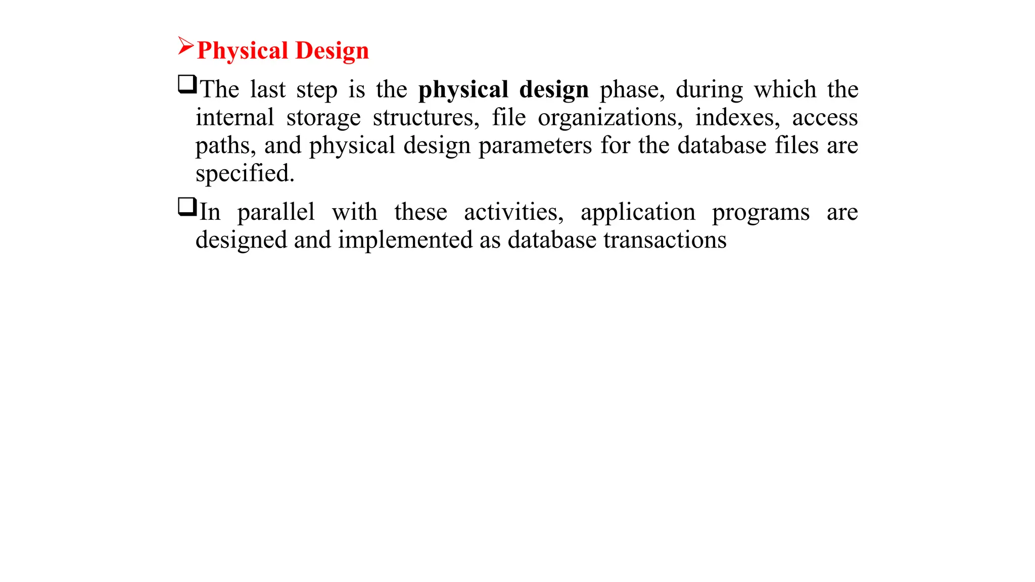 Physical Design
The last step is the physical design phase, during which the
internal storage structures, file organizations, indexes, access
paths, and physical design parameters for the database files are
specified.
In parallel with these activities, application programs are
designed and implemented as database transactions
 