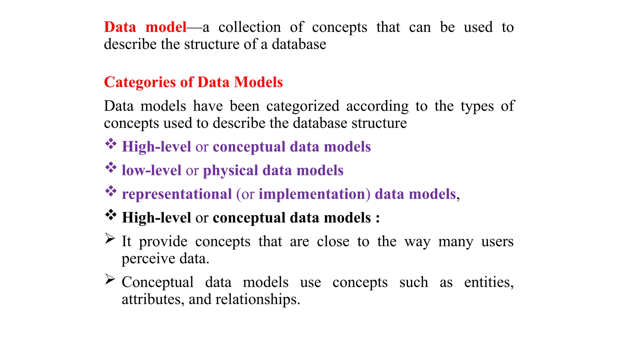 Data model—a collection of concepts that can be used to
describe the structure of a database
Categories of Data Models
Data models have been categorized according to the types of
concepts used to describe the database structure
 High-level or conceptual data models
 low-level or physical data models
 representational (or implementation) data models,
 High-level or conceptual data models :
 It provide concepts that are close to the way many users
perceive data.
 Conceptual data models use concepts such as entities,
attributes, and relationships.
 