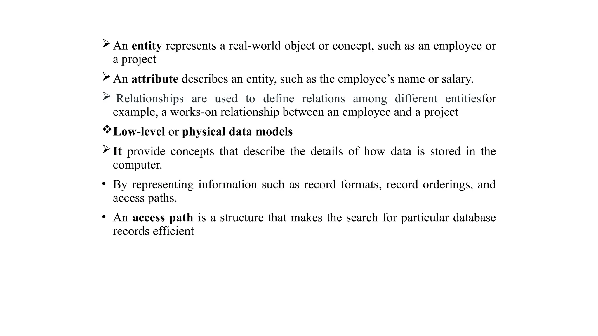 An entity represents a real-world object or concept, such as an employee or
a project
An attribute describes an entity, such as the employee’s name or salary.
 Relationships are used to define relations among different entitiesfor
example, a works-on relationship between an employee and a project
Low-level or physical data models
It provide concepts that describe the details of how data is stored in the
computer.
• By representing information such as record formats, record orderings, and
access paths.
• An access path is a structure that makes the search for particular database
records efficient
 