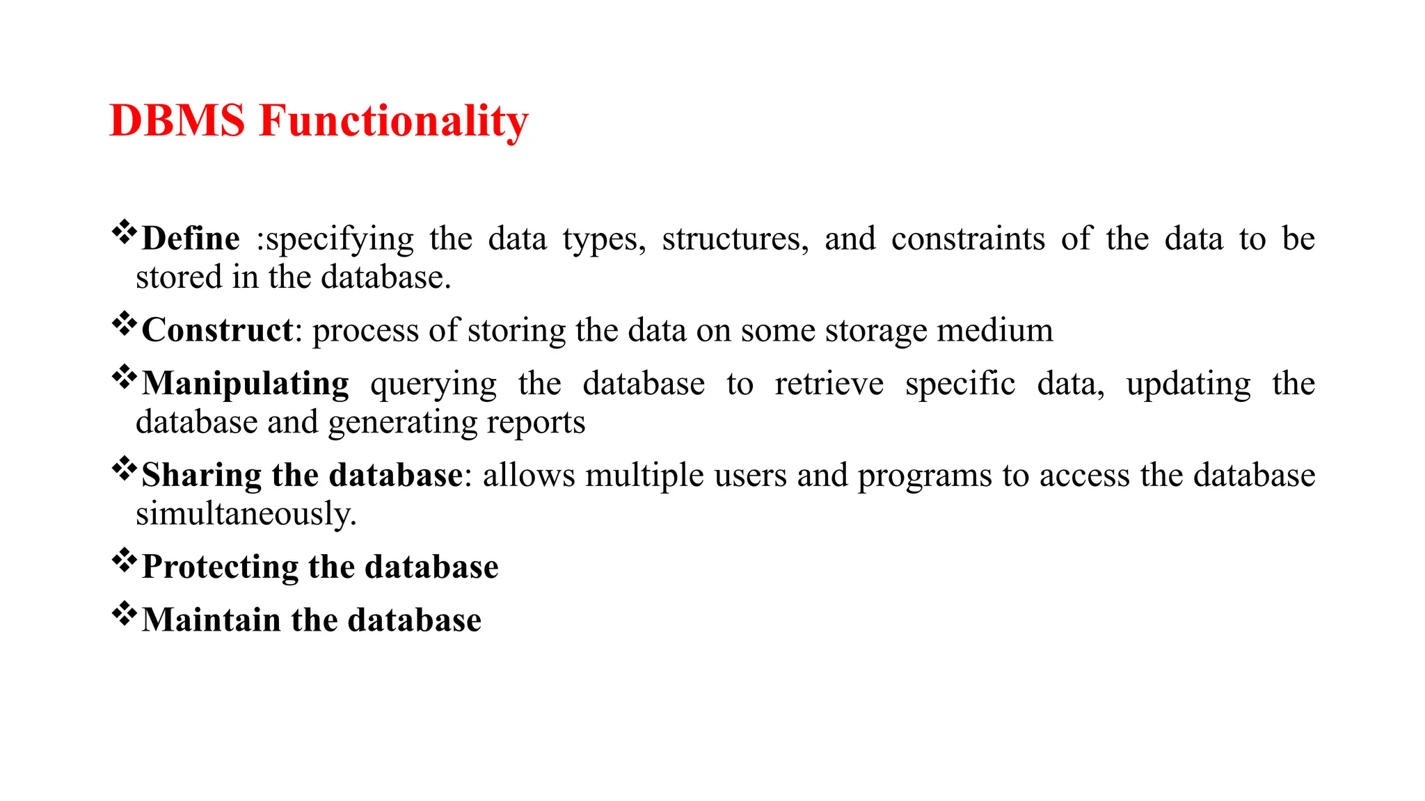 DBMS Functionality
Define :specifying the data types, structures, and constraints of the data to be
stored in the database.
Construct: process of storing the data on some storage medium
Manipulating querying the database to retrieve specific data, updating the
database and generating reports
Sharing the database: allows multiple users and programs to access the database
simultaneously.
Protecting the database
Maintain the database
 