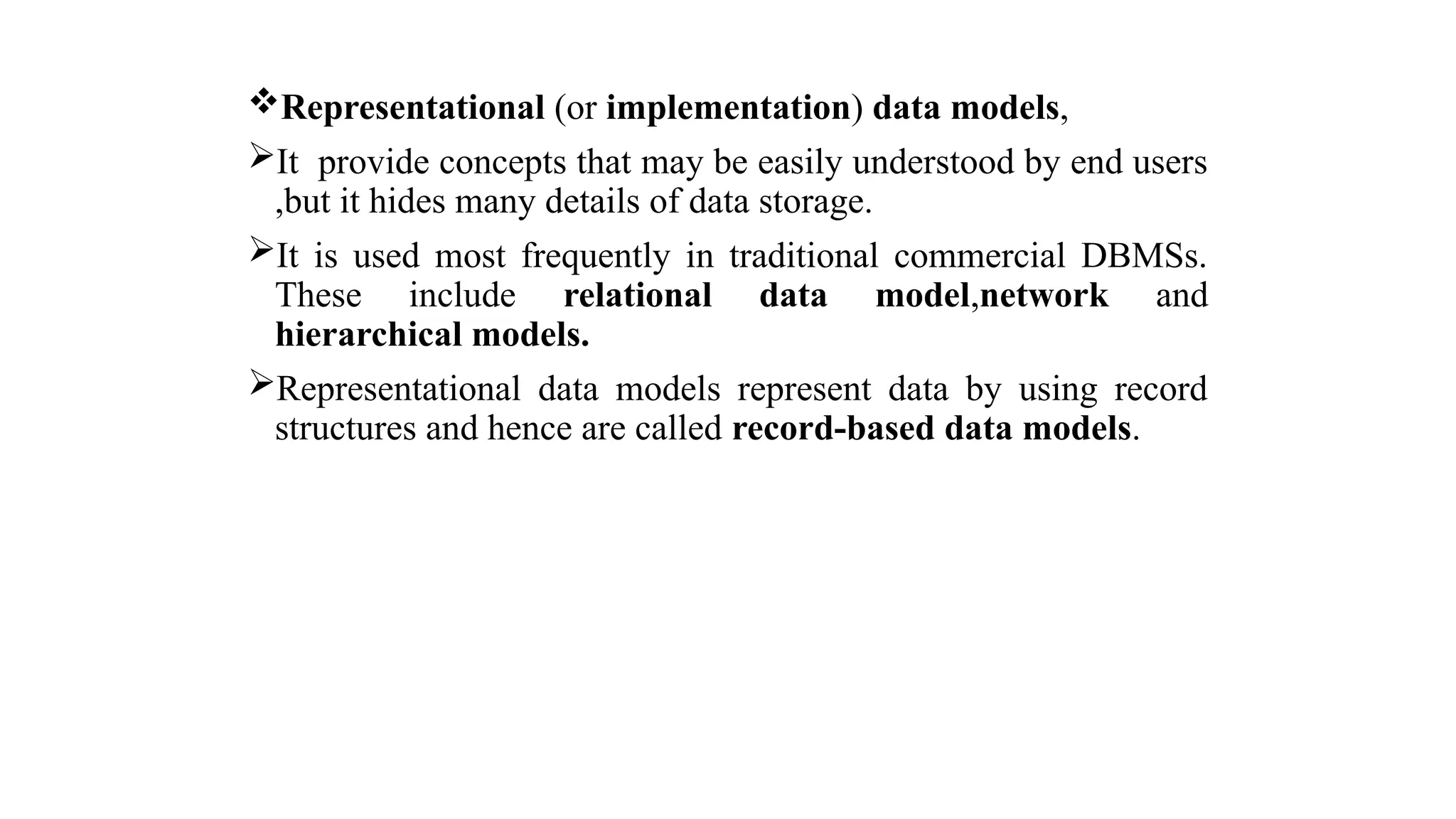 Representational (or implementation) data models,
It provide concepts that may be easily understood by end users
,but it hides many details of data storage.
It is used most frequently in traditional commercial DBMSs.
These include relational data model,network and
hierarchical models.
Representational data models represent data by using record
structures and hence are called record-based data models.
 