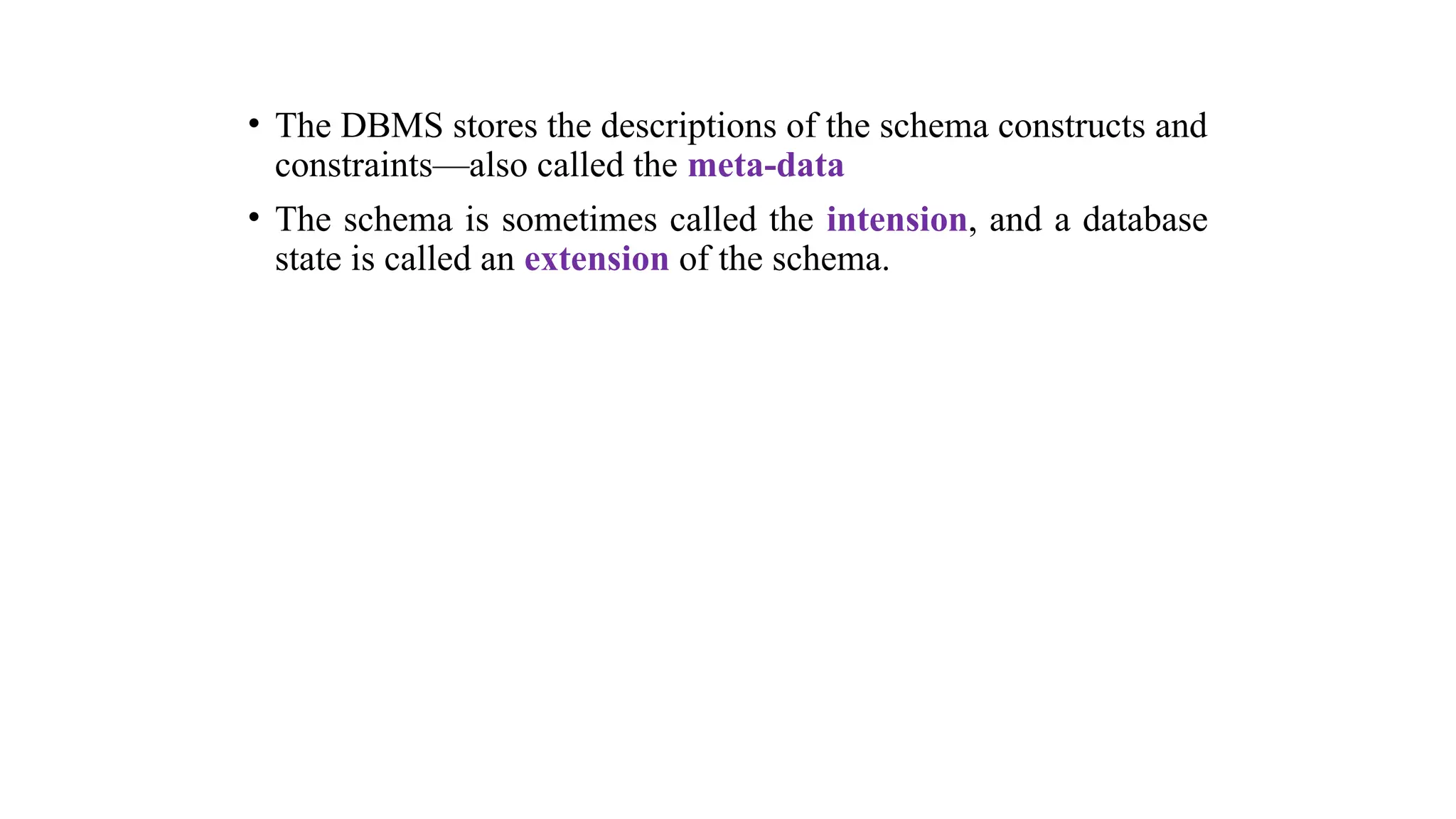 • The DBMS stores the descriptions of the schema constructs and
constraints—also called the meta-data
• The schema is sometimes called the intension, and a database
state is called an extension of the schema.
 
