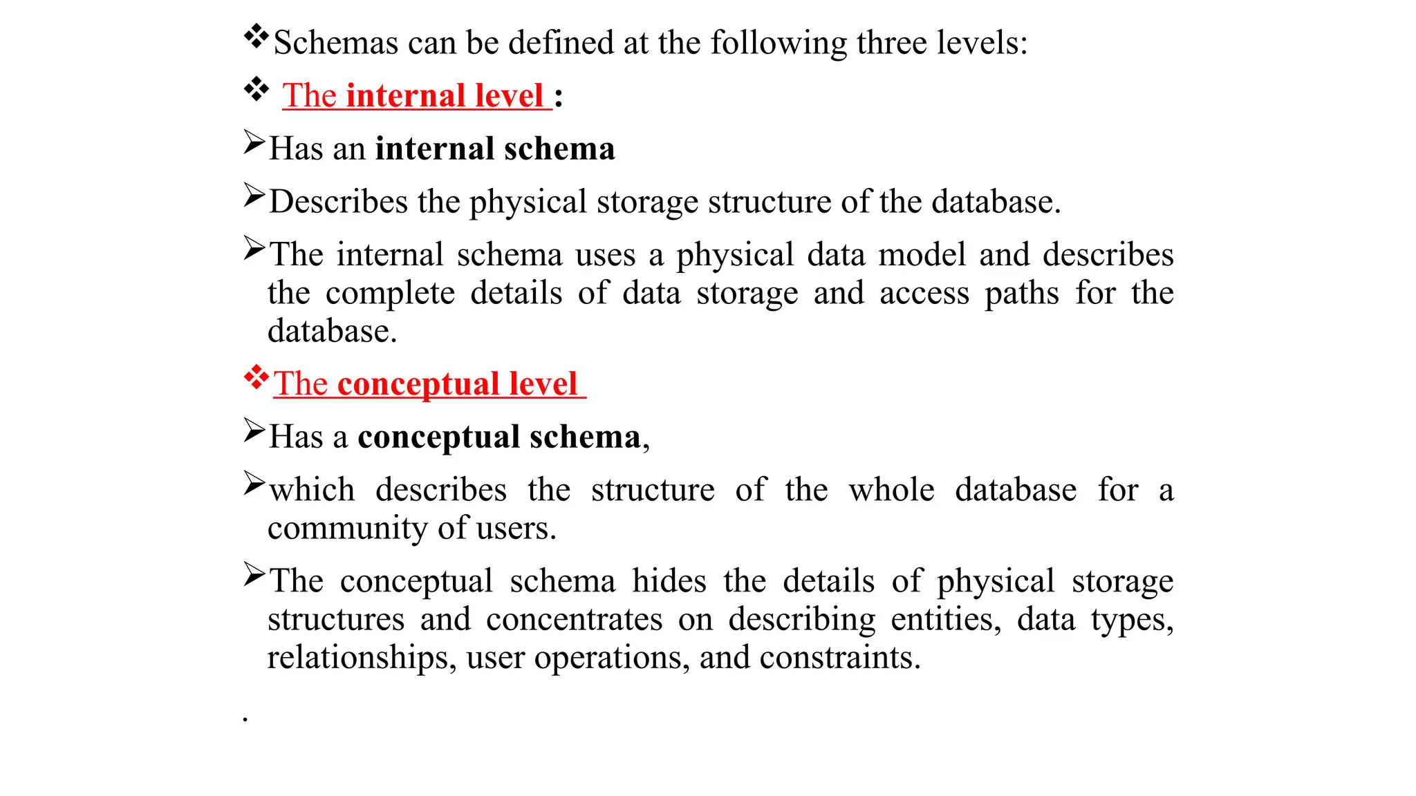 Schemas can be defined at the following three levels:
 The internal level :
Has an internal schema
Describes the physical storage structure of the database.
The internal schema uses a physical data model and describes
the complete details of data storage and access paths for the
database.
The conceptual level
Has a conceptual schema,
which describes the structure of the whole database for a
community of users.
The conceptual schema hides the details of physical storage
structures and concentrates on describing entities, data types,
relationships, user operations, and constraints.
.
 