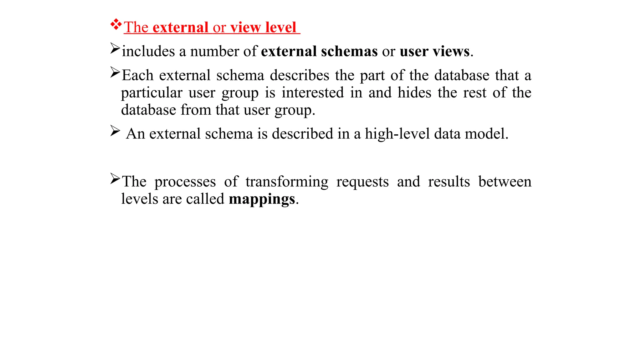 The external or view level
includes a number of external schemas or user views.
Each external schema describes the part of the database that a
particular user group is interested in and hides the rest of the
database from that user group.
 An external schema is described in a high-level data model.
The processes of transforming requests and results between
levels are called mappings.
 