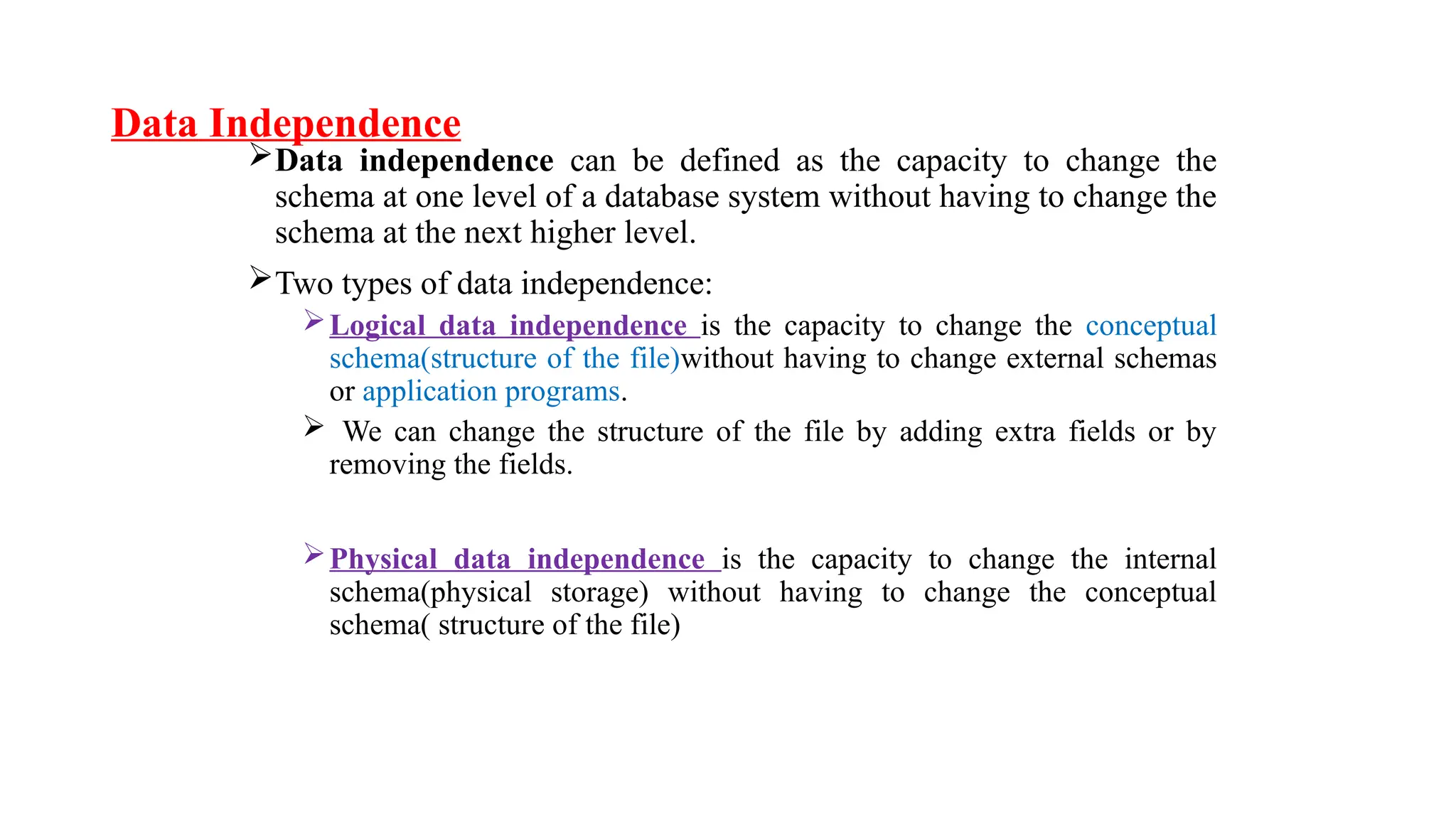 Data Independence
Data independence can be defined as the capacity to change the
schema at one level of a database system without having to change the
schema at the next higher level.
Two types of data independence:
Logical data independence is the capacity to change the conceptual
schema(structure of the file)without having to change external schemas
or application programs.
 We can change the structure of the file by adding extra fields or by
removing the fields.
Physical data independence is the capacity to change the internal
schema(physical storage) without having to change the conceptual
schema( structure of the file)
 