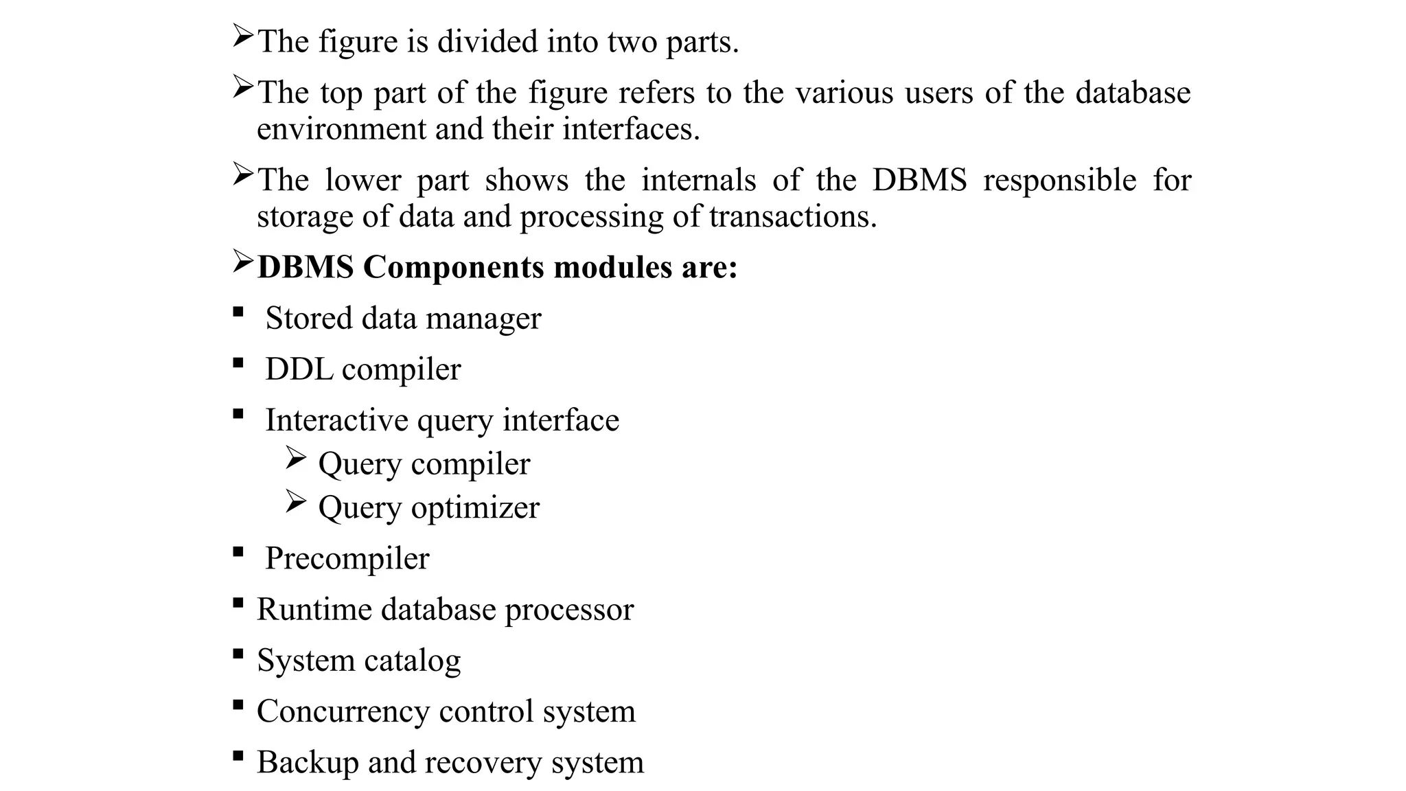 The figure is divided into two parts.
The top part of the figure refers to the various users of the database
environment and their interfaces.
The lower part shows the internals of the DBMS responsible for
storage of data and processing of transactions.
DBMS Components modules are:
 Stored data manager
 DDL compiler
 Interactive query interface
 Query compiler
 Query optimizer
 Precompiler
 Runtime database processor
 System catalog
 Concurrency control system
 Backup and recovery system
 