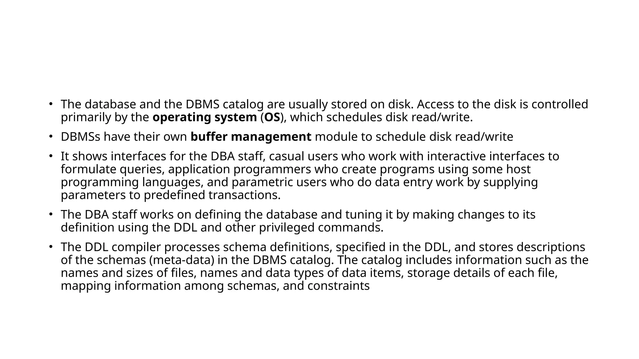 • The database and the DBMS catalog are usually stored on disk. Access to the disk is controlled
primarily by the operating system (OS), which schedules disk read/write.
• DBMSs have their own buffer management module to schedule disk read/write
• It shows interfaces for the DBA staff, casual users who work with interactive interfaces to
formulate queries, application programmers who create programs using some host
programming languages, and parametric users who do data entry work by supplying
parameters to predefined transactions.
• The DBA staff works on defining the database and tuning it by making changes to its
definition using the DDL and other privileged commands.
• The DDL compiler processes schema definitions, specified in the DDL, and stores descriptions
of the schemas (meta-data) in the DBMS catalog. The catalog includes information such as the
names and sizes of files, names and data types of data items, storage details of each file,
mapping information among schemas, and constraints
 