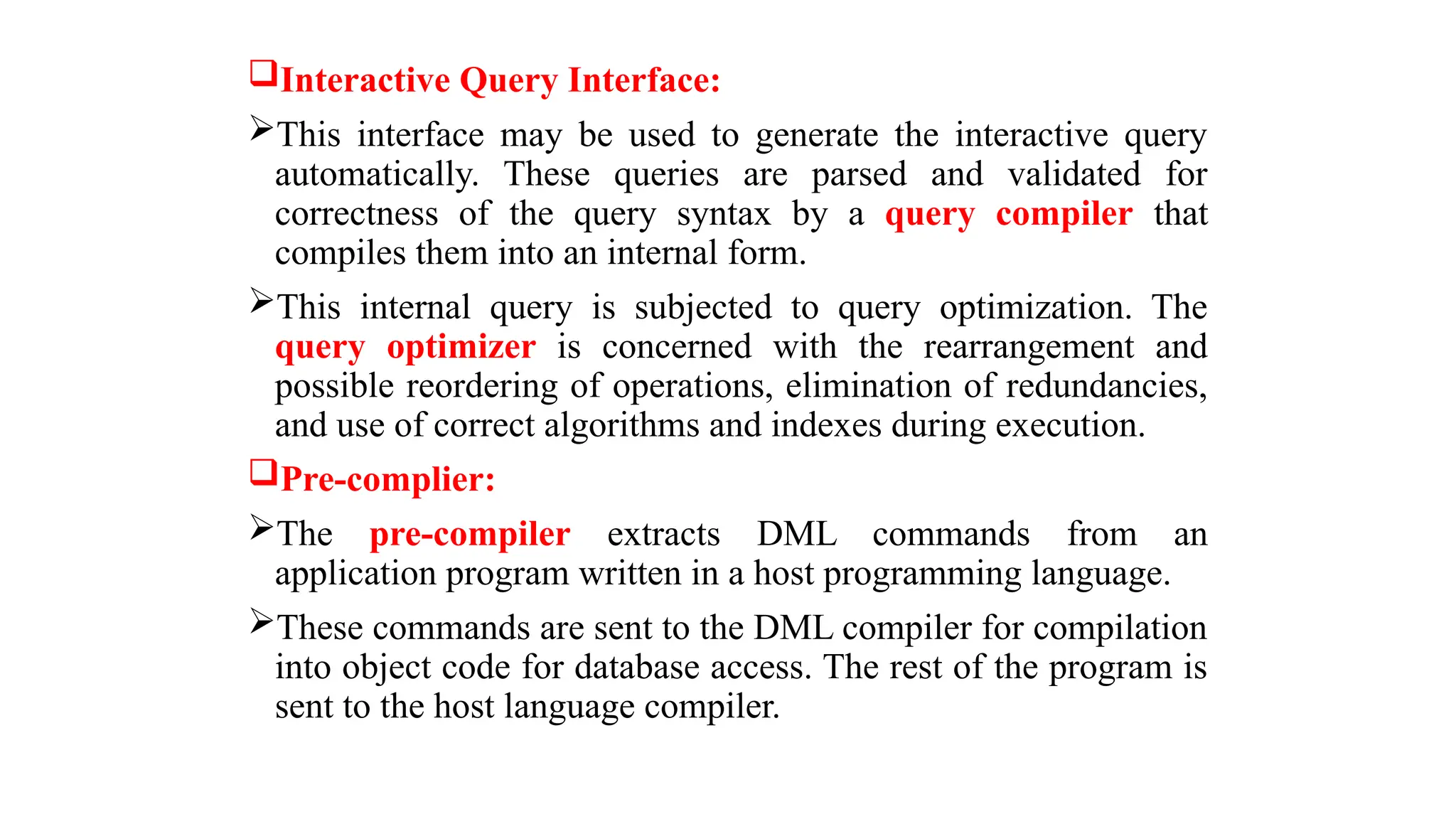 Interactive Query Interface:
This interface may be used to generate the interactive query
automatically. These queries are parsed and validated for
correctness of the query syntax by a query compiler that
compiles them into an internal form.
This internal query is subjected to query optimization. The
query optimizer is concerned with the rearrangement and
possible reordering of operations, elimination of redundancies,
and use of correct algorithms and indexes during execution.
Pre-complier:
The pre-compiler extracts DML commands from an
application program written in a host programming language.
These commands are sent to the DML compiler for compilation
into object code for database access. The rest of the program is
sent to the host language compiler.
 