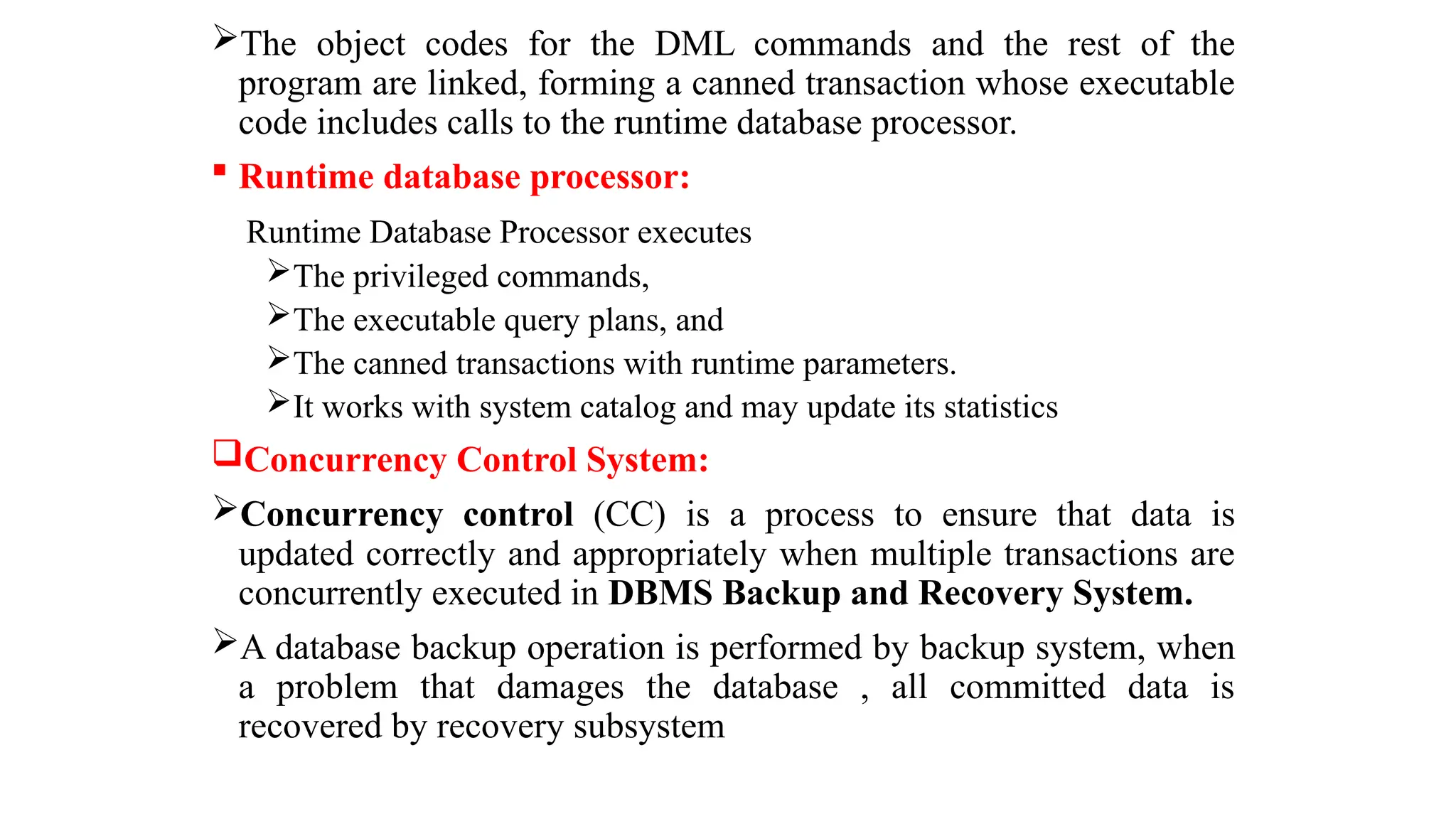 The object codes for the DML commands and the rest of the
program are linked, forming a canned transaction whose executable
code includes calls to the runtime database processor.
 Runtime database processor:
Runtime Database Processor executes
The privileged commands,
The executable query plans, and
The canned transactions with runtime parameters.
It works with system catalog and may update its statistics
Concurrency Control System:
Concurrency control (CC) is a process to ensure that data is
updated correctly and appropriately when multiple transactions are
concurrently executed in DBMS Backup and Recovery System.
A database backup operation is performed by backup system, when
a problem that damages the database , all committed data is
recovered by recovery subsystem
 