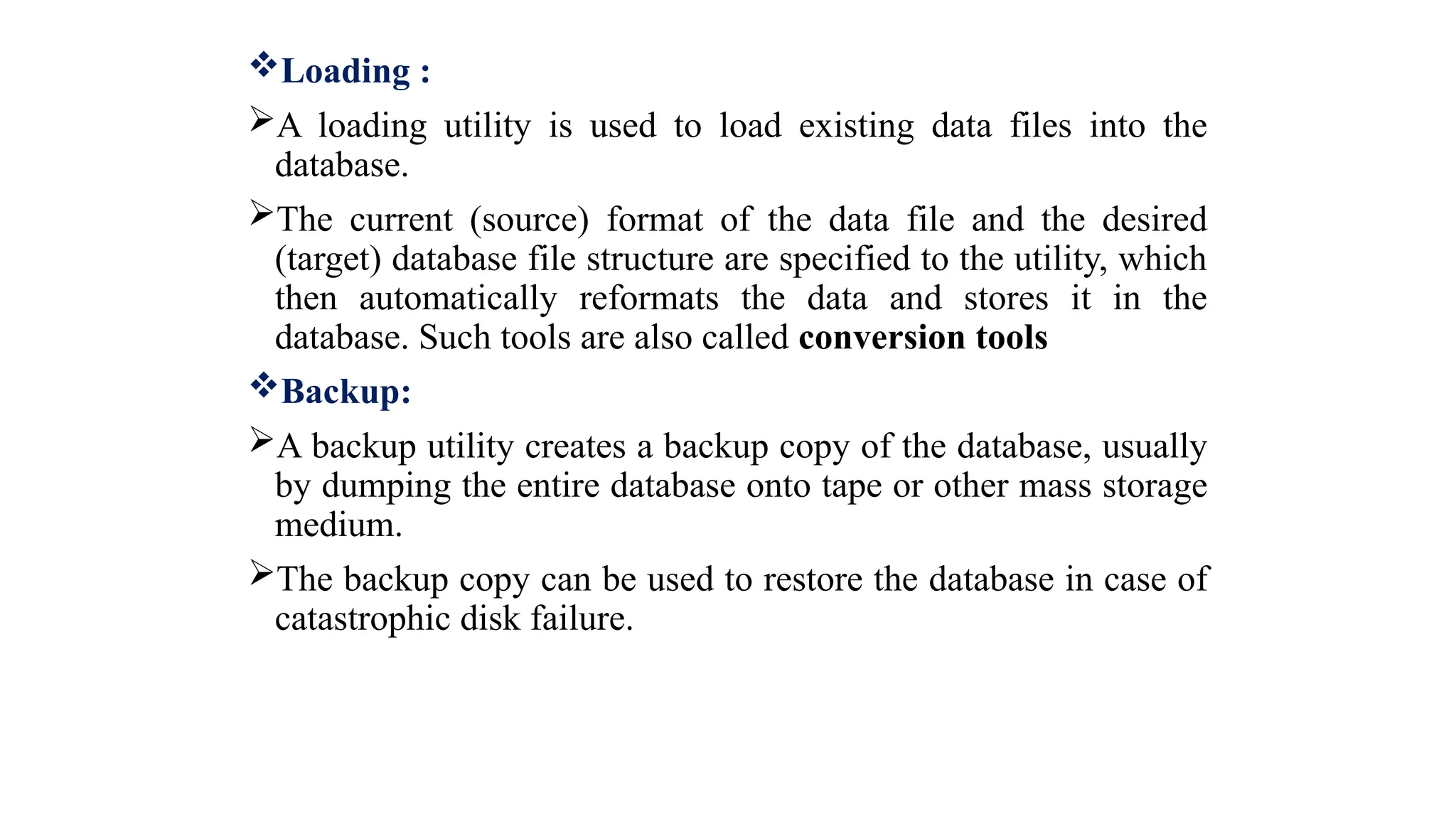 Loading :
A loading utility is used to load existing data files into the
database.
The current (source) format of the data file and the desired
(target) database file structure are specified to the utility, which
then automatically reformats the data and stores it in the
database. Such tools are also called conversion tools
Backup:
A backup utility creates a backup copy of the database, usually
by dumping the entire database onto tape or other mass storage
medium.
The backup copy can be used to restore the database in case of
catastrophic disk failure.
 