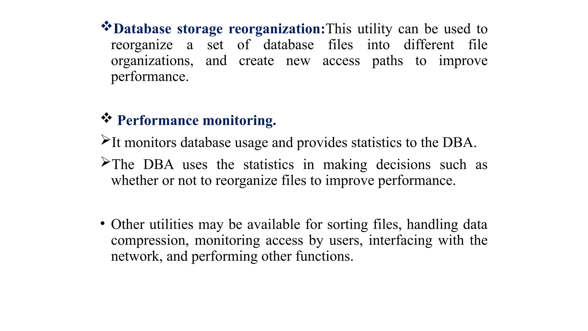 Database storage reorganization:This utility can be used to
reorganize a set of database files into different file
organizations, and create new access paths to improve
performance.
 Performance monitoring.
It monitors database usage and provides statistics to the DBA.
The DBA uses the statistics in making decisions such as
whether or not to reorganize files to improve performance.
• Other utilities may be available for sorting files, handling data
compression, monitoring access by users, interfacing with the
network, and performing other functions.
 