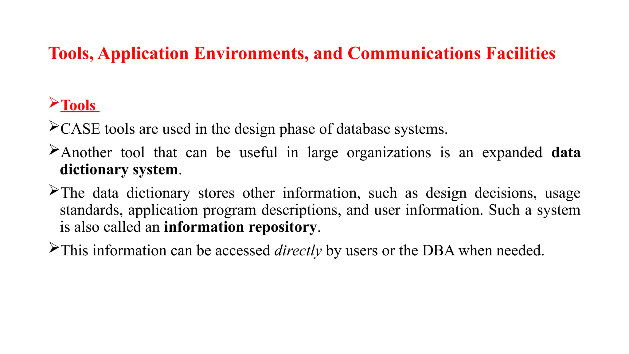 Tools, Application Environments, and Communications Facilities
Tools
CASE tools are used in the design phase of database systems.
Another tool that can be useful in large organizations is an expanded data
dictionary system.
The data dictionary stores other information, such as design decisions, usage
standards, application program descriptions, and user information. Such a system
is also called an information repository.
This information can be accessed directly by users or the DBA when needed.
 