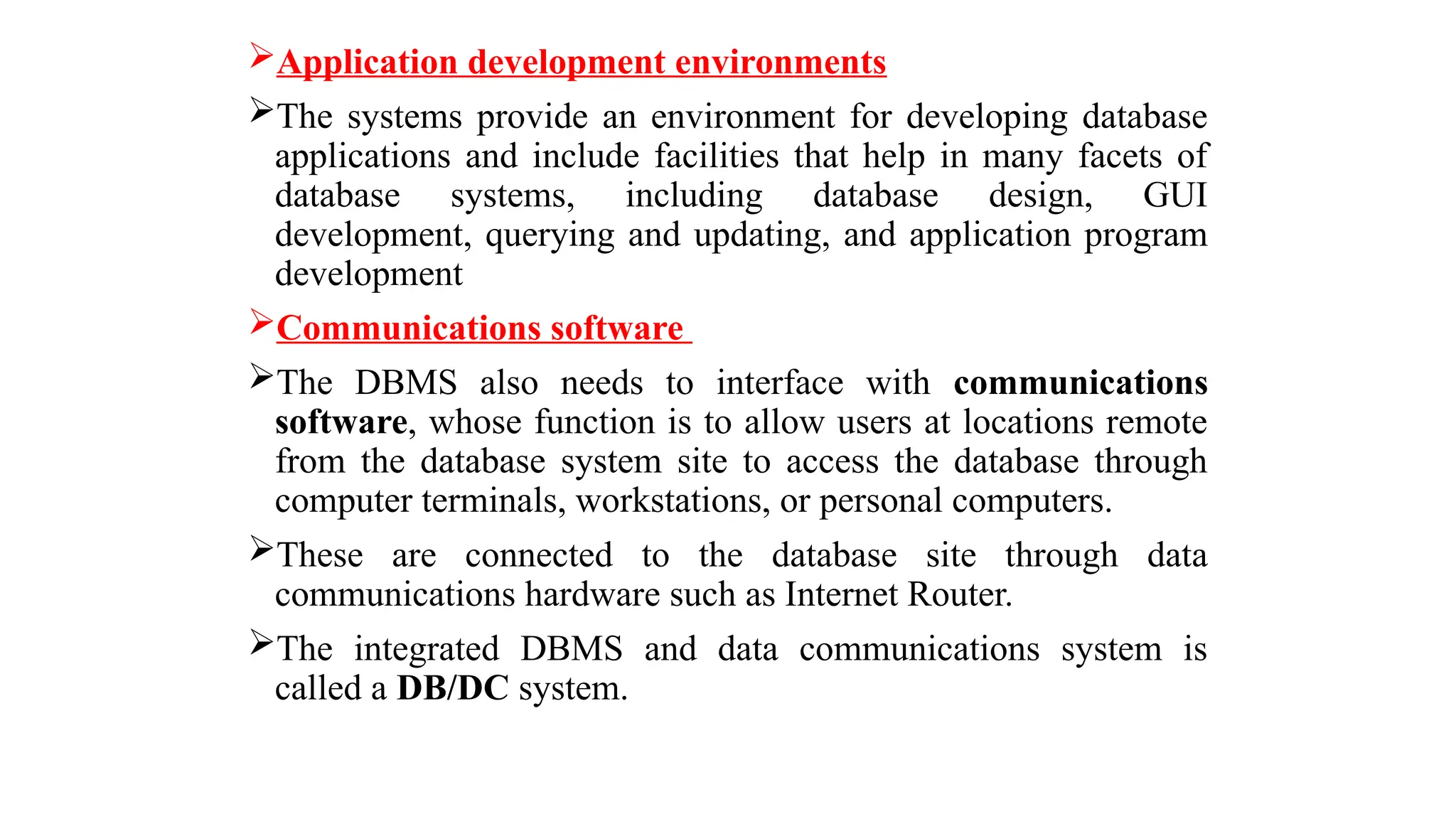 Application development environments
The systems provide an environment for developing database
applications and include facilities that help in many facets of
database systems, including database design, GUI
development, querying and updating, and application program
development
Communications software
The DBMS also needs to interface with communications
software, whose function is to allow users at locations remote
from the database system site to access the database through
computer terminals, workstations, or personal computers.
These are connected to the database site through data
communications hardware such as Internet Router.
The integrated DBMS and data communications system is
called a DB/DC system.
 