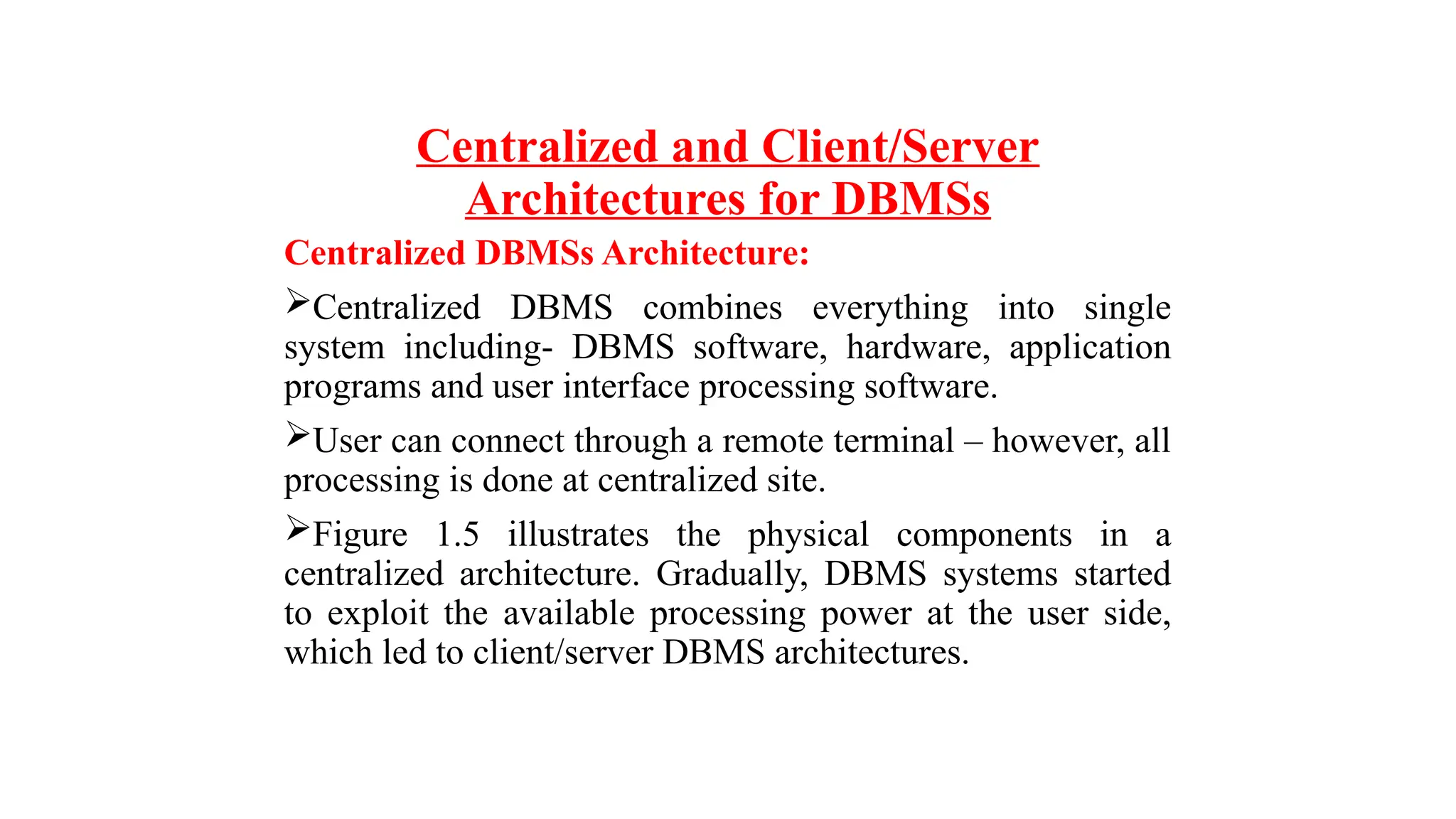 Centralized and Client/Server
Architectures for DBMSs
Centralized DBMSs Architecture:
Centralized DBMS combines everything into single
system including- DBMS software, hardware, application
programs and user interface processing software.
User can connect through a remote terminal – however, all
processing is done at centralized site.
Figure 1.5 illustrates the physical components in a
centralized architecture. Gradually, DBMS systems started
to exploit the available processing power at the user side,
which led to client/server DBMS architectures.
 