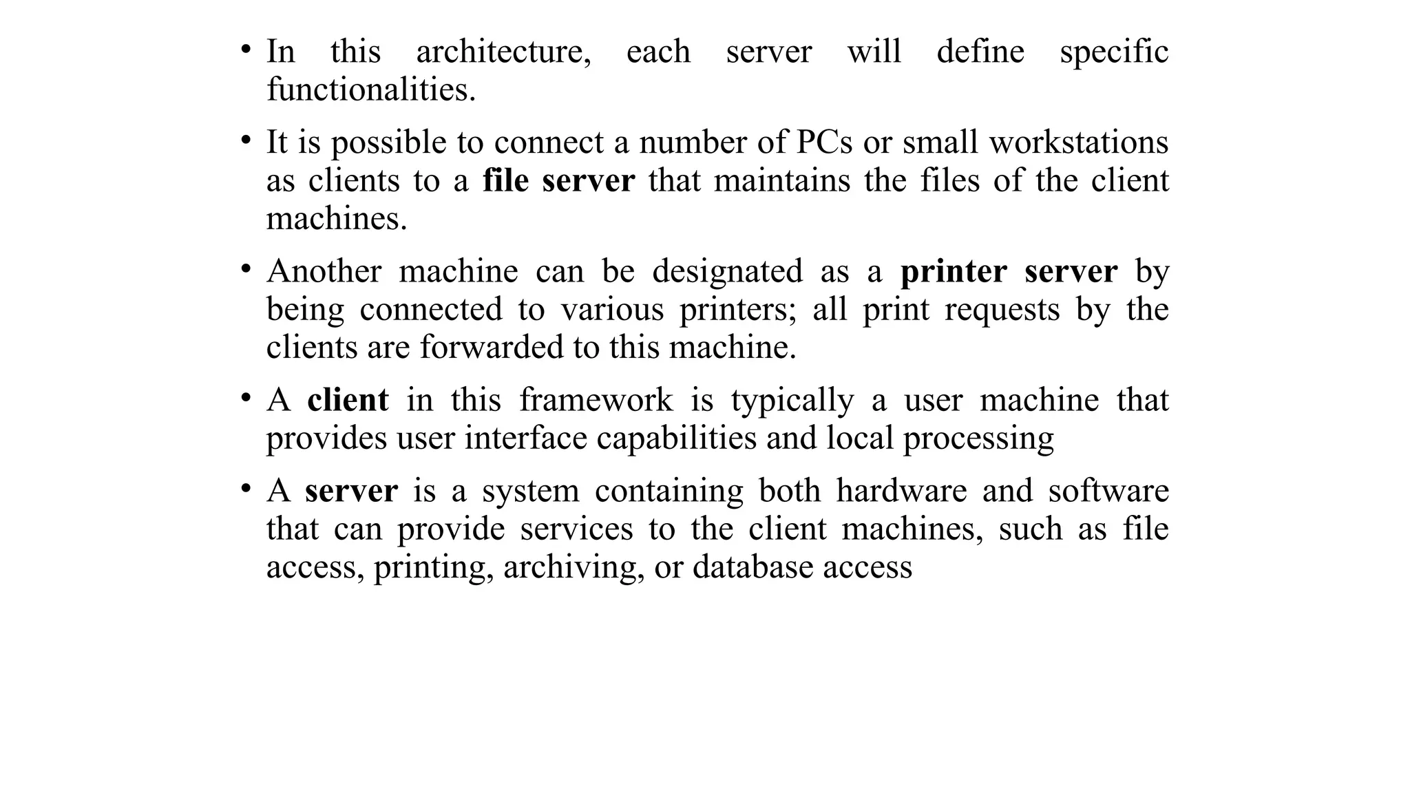 • In this architecture, each server will define specific
functionalities.
• It is possible to connect a number of PCs or small workstations
as clients to a file server that maintains the files of the client
machines.
• Another machine can be designated as a printer server by
being connected to various printers; all print requests by the
clients are forwarded to this machine.
• A client in this framework is typically a user machine that
provides user interface capabilities and local processing
• A server is a system containing both hardware and software
that can provide services to the client machines, such as file
access, printing, archiving, or database access
 