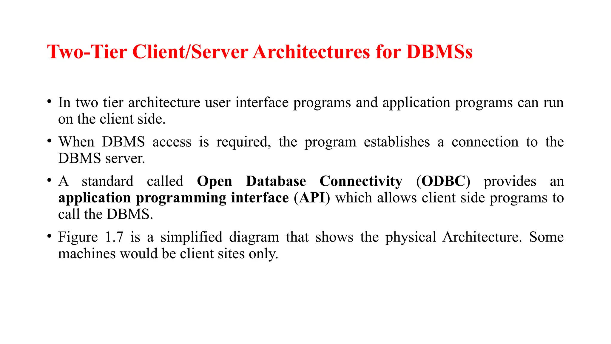 Two-Tier Client/Server Architectures for DBMSs
• In two tier architecture user interface programs and application programs can run
on the client side.
• When DBMS access is required, the program establishes a connection to the
DBMS server.
• A standard called Open Database Connectivity (ODBC) provides an
application programming interface (API) which allows client side programs to
call the DBMS.
• Figure 1.7 is a simplified diagram that shows the physical Architecture. Some
machines would be client sites only.
 