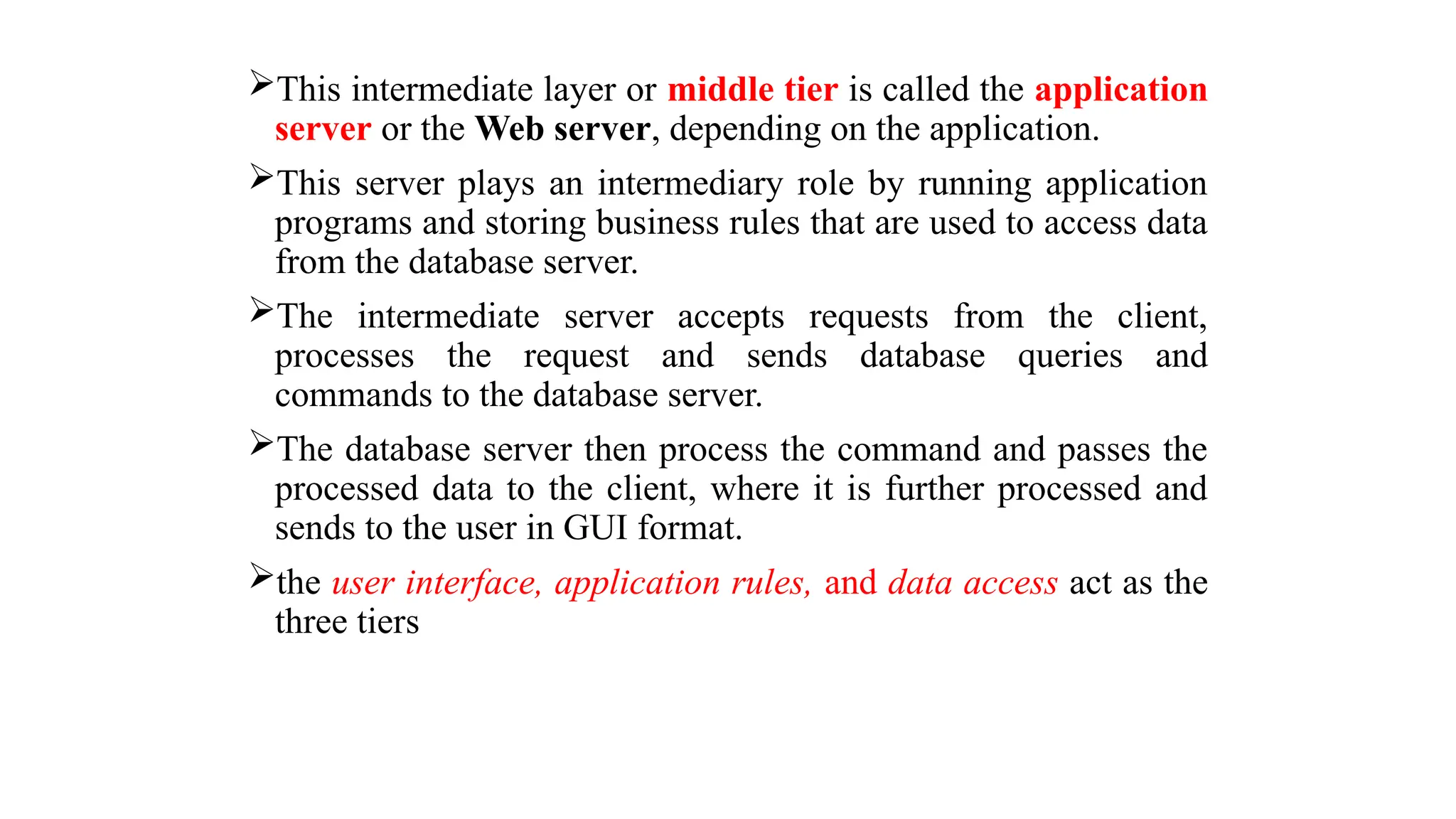 This intermediate layer or middle tier is called the application
server or the Web server, depending on the application.
This server plays an intermediary role by running application
programs and storing business rules that are used to access data
from the database server.
The intermediate server accepts requests from the client,
processes the request and sends database queries and
commands to the database server.
The database server then process the command and passes the
processed data to the client, where it is further processed and
sends to the user in GUI format.
the user interface, application rules, and data access act as the
three tiers
 