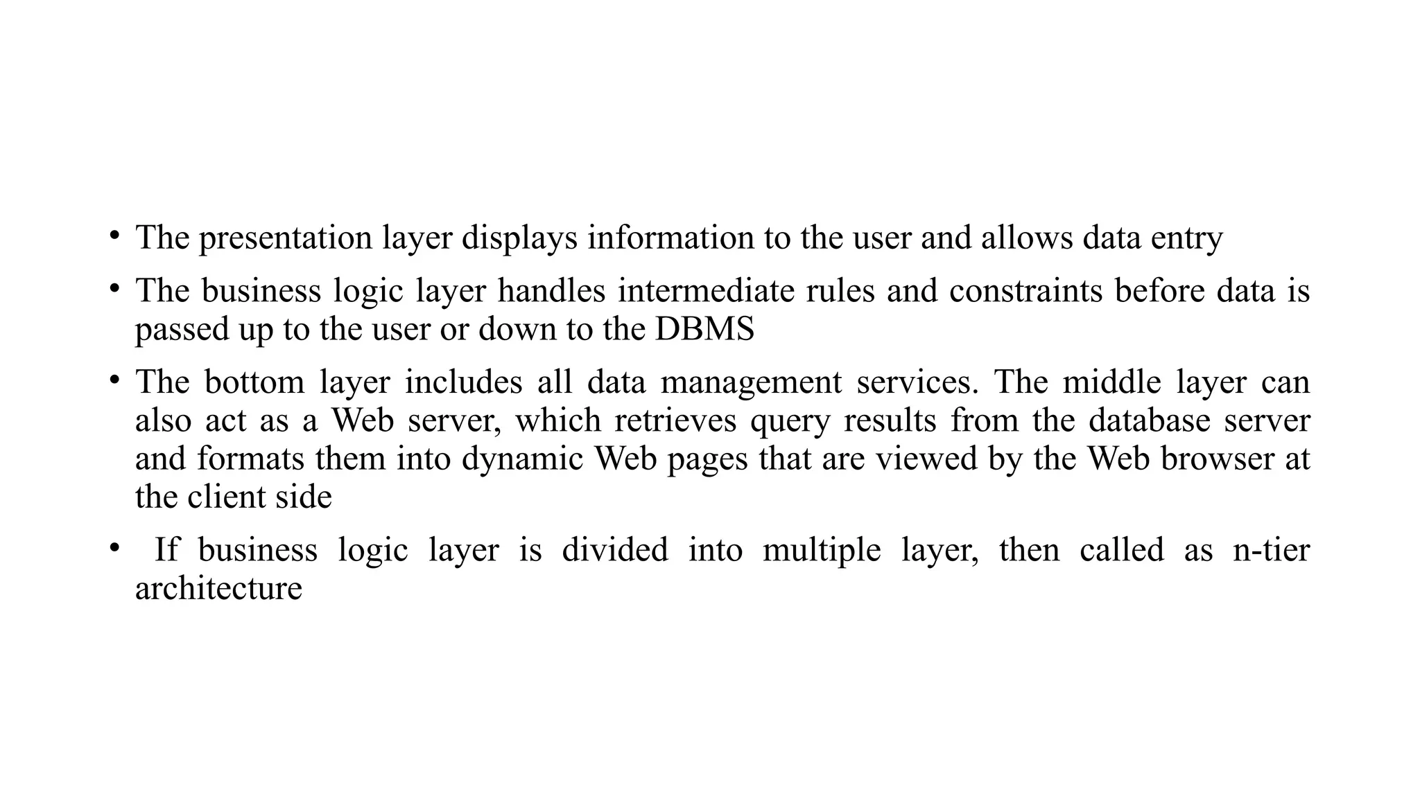 • The presentation layer displays information to the user and allows data entry
• The business logic layer handles intermediate rules and constraints before data is
passed up to the user or down to the DBMS
• The bottom layer includes all data management services. The middle layer can
also act as a Web server, which retrieves query results from the database server
and formats them into dynamic Web pages that are viewed by the Web browser at
the client side
• If business logic layer is divided into multiple layer, then called as n-tier
architecture
 